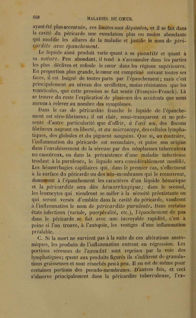 ayant été plus accentuée, ces limites sont dépassées, et il se fait dans la cavité du péricarde une exsudation plus ou moins abondante qui modifie les allures de la maladie et justifie le nom de péri- cardite avec épanchement. Le liquide ainsi produit varie quant à sa quantité et quant à sa nature. Peu abondant, il tend à s’accumuler dans les parties les plus déclives et refoule le cœur dans les régions supérieures. Eu proportion plus grande, le cœur est comprimé suivant toutes ses faces, il est baigné de toutes parts par l’épanchement ; mais c’est principalement au niveau des oreillettes, moins résistantes que les ventricules, que cette pression se fait sentir (François-Franck). Là se trouve du reste l’explication de plusieurs des accidents que nous aurons à relever au nombre des symptômes. Dans le cas de péricardite franche le liquide de l’épanche- ment est séro-fibrineux; il est clair, semi-transparent et ne pré- sente d’autre particularité que d’offrir, à l’œil nu, des flocons fibrineux nageant en liberté, et au microscope, des cellules lympha- tiques, des globules et du pigment sanguins. Que si, au contraire, l’inflammation du péricarde est secondaire, et puise son origine dans l’envahissement de la séreuse par des néoplasmes tuberculeux ou cancéreux, ou dans la préexistence d’une maladie infectieuse tendant à la purulence, le liquide sera considérablement modifié. Les hémorrhagies capillaires qui, dans le premier cas, s’effectuent à la surface du péricarde ou des néo-membranes qui le recouvrent, donneront à l’épanchement les caractères d’un liquide hématique et la péricardite sera dite hémorrhagique ; dans le second, les leucocytes qui viendront se mêler à la sérosité préexistante ou qui seront versés d’emblée dans la cavité du péricarde, vaudront à l’inflammation le nom de péricardite purulente. Dans certains états infectieux (variole, puerpéralité, etc.), l’épanchement de pus dans le péricarde se fait avec une incroyable rapidité, c’est à peine si l’on trouve, à l’autopsie, les vestiges d’une inflammation préalable. G. Si la mort ne survient pas à la suite de ces altérations anato- miques, les produits de l’inflammation entrent en régression. Les portions séreuses de Vexsudat sont reprises par la voie des lymphatiques; quant aux produits figurés ils s’infiltrent de granula- tions graisseuses et sont résorbés peu à peu. Il en est de même pour certaines portions des pseudo-membranes. D’autres fois, et ceci s’observe principalement dans la péricardite tuberculeuse, l’ex-