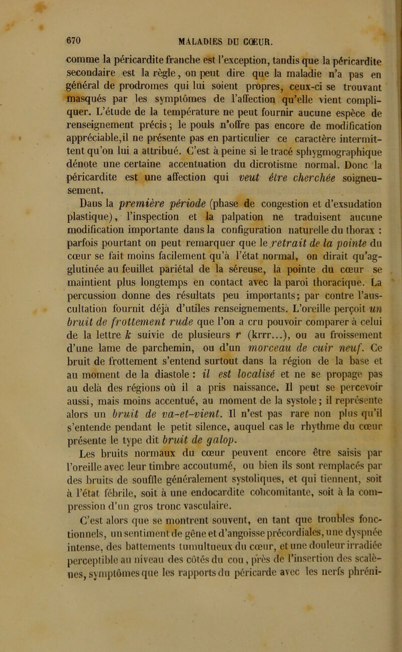 comme la péricardite franche est l’exception, tandis que la péricardite secondaire est la règle, on peut dire que la maladie n’a pas en général de prodromes qui lui soient propres, ceux-ci se trouvant masqués par les symptômes de l’affection qu’elle vient compli- quer. L’étude de la température ne peut fournir aucune espèce de renseignement précis ; le pouls n’offre pas encore de modification appréciable,il ne présente pas en particulier ce caractère intermit- tent qu’on lui a attribué. C’est à peine si le tracé sphygmographique dénote une certaine accentuation du dicrotisme normal. Donc la péricardite est une affection qui veut être cherchée soigneu- sement. Dans la première période (phase de congestion et d’exsudation plastique), l’inspection et la palpation ne traduisent aucune modification importante dans la configuration naturelle du thorax : parfois pourtant on peut remarquer que le retrait de la pointe du cœur se fait moins facilement qu’à l’état normal, on dirait qu’ag- glutinée au feuillet pariétal de la séreuse, la pointe du cœur se maintient plus longtemps en contact avec la paroi thoracique. La percussion donne des résultats peu importants; par contre l’aus- cultation fournit déjà d’utiles renseignements. L’oreille perçoit un bruit de frottement rude que l’on a cru pouvoir comparer à celui de la lettre k suivie de plusieurs r (krrr...), ou au froissement d’une lame de parchemin, ou d’un morceau de cuir neuf. Ce bruit de frottement s’entend surtout dans la région de la base et au moment de la diastole ; il est localisé et ne se propage pas au delà des régions où il a pris naissance. Il peut se percevoir aussi, mais moins accentué, au moment de la systole; il représente alors un bruit de va-et-vient. Il n’est pas rare non plus qu’il s’entende pendant le petit silence, auquel cas le rhythme du cœur présente le type dit bruit de galop. Les bruits normaux du cœur peuvent encore être saisis par l’oreille avec leur timbre accoutumé, ou bien ils sont remplacés par des bruits de souffle généralement systoliques, et qui tiennent, soit à l’état fébrile, soit à une endocardite cohcomitante, soit à la com- pression d’un gros tronc vasculaire. C’est alors que se montrent souvent, en tant que troubles fonc- tionnels, un sentiment de gêne et d’angoisse précordiales, une dyspnée intense, des battements tumultueux du cœur, et une douleur irradiée perceptible au niveau des côtés du cou, près de l’insertion des scalè- nes, symptômes que les rapports du péricarde avec les nerfs phréni-