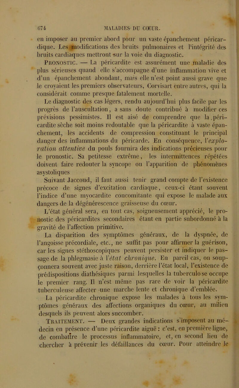 en imposer au premier abord pour un vaste épanchement péricar- dique. Les modifications des bruits pulmonaires et ^intégrité des bruits cardiaques mettront sur la voie du diagnostic. Pronostic. — La péricardite est assurément une maladie des plus sérieuses quand elle s’accompagne d’une inflammation vive et d’un épanchement abondant, mais elle n’est point aussi grave que le croyaient les premiers observateurs, Gorvisart entre autres, qui la considérait comme presque fatalement mortelle. Le diagnostic des cas légers, rendu aujourd’hui plus facile par les progrès de l’auscultation, a sans doute contribué à modifier ces prévisions pessimistes. Il est aisé de comprendre que la.péri- cardite sèche soit moins redoutable que la péricardite à vaste épan- chement, les accidents de compression constituant le principal danger des inflammations du péricarde. En conséquence, Yexplo- ration attentive du pouls fournira des indications précieuses pour le pronostic. Sa petitesse extrême, les intermittences répétées doivent faire redouter la syncope ou l’apparition de phénomènes asystoliques Suivant Jaccoud, il faut aussi tenir grand compte de l’existence précoce de signes d’excitation cardiaque, ceux-ci étant souvent l’indice d’une myocardite concomitante qui expose le malade aux dangers de la dégénérescence graisseuse du cœur. L’état général sera, en tout cas, soigneusement apprécié, le pro- nostic des péricardites secondaires étant en partie subordonné à la gravité de l’affection primitive. La disparition des symptômes généraux, de la dyspnée, de l’angoisse précordiale, etc., ne suffit pas pour affirmer la guérison, car les signes stéthoscopiques peuvent persister et indiquer le pas- sage de la phlegmasie à Y état chronique, lin pareil cas, on soup- çonnera souvent avec juste raison, derrière l’état local, l’existence de prédispositions diathésiques parmi lesquelles la tuberculose occupe le premier rang. Il n’est même pas rare de voir la péricardite tuberculeuse affecter -une marche lente et chronique d’emblée. La péricardite chronique expose les malades à tous les sym- ptômes généraux des affections organiques du cœur, au milieu desquels ils peuvent alors succomber. Traitement. — Deux grandes indications s'imposent au mé- decin en présence d’une péricardite aiguë : c’est, en première ligne, de combattre le processus inflammatoire, et, en second lieu de chercher à prévenir les défaillances du cœur. Pour atteindre le