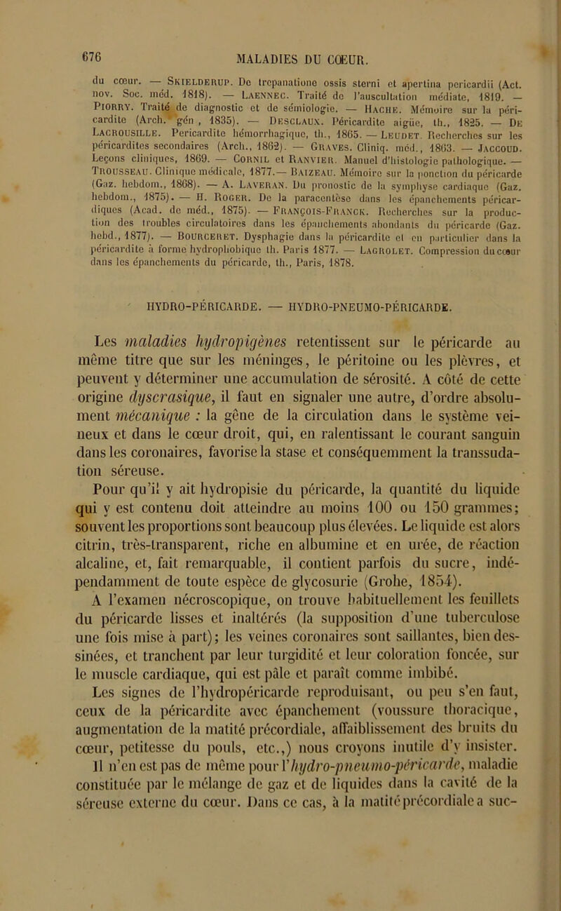 du cœur. — Skielderup. Do trcpanatiune ossis sterni et apertina poricardii (Act. nov. Soc. mdd. 1818). — Laennec. Traité do l’auscultation me'diate, 1819. - PlonRY. Traité de diagnostic et do sémiologie. — Hache. Mémoire sur la péri- cardite (Arch. gén , 1835). — Desclaux. Péricardite aigiie, tli., 18-25. — Du Lacrousille. Péricardite hémorrhagique, tli., 1805. — Leudet. Recherches sur les péricardites secondaires (Arch., 1862). — Graves. Cliniq. mcd., 1803. — Jaccoud. Leçons cliniques, 1809. — Cornil et Ranyier. Manuel d’histologie pathologique. — Trousseau. Clinique médicale, 1877.— Baizeau. Mémoire sur la ponction du péricarde (Gaz. hebdom., 1808). — A. Laveran. Du pronostic de lu symphyse cardiaque (Gaz. Iiebdom., 1875). — H. Roger. De la paracentèse dans les épanchements péricar- diques (Acad, de méd., 1875). — François-Franck. Recherches sur la produc- tion des troubles circulatoires dans les épanchements abondants du péricarde (Gaz. hobd., 1877). — Bourceret. Dysphagie dans la péricardite cl en particulier dans la péricardite à forme hydrophobique th. Paris 1877. — Lagrolet. Compression du cœur dans les épanchements du péricarde, th., Paris, 1878. HYDRO-PÉRICARDE. — 1IYDRO-PNEUMO-PÉRICARDE. Les maladies hydropigènes retentissent sur le péricarde au même titre que sur les méninges, le péritoine ou les plèvres, et peuvent y déterminer une accumulation de sérosité. A côté de cette origine dyscrasique, il faut en signaler une autre, d’ordre absolu- ment mécanique : la gêne de la circulation dans le système vei- neux et dans le cœur droit, qui, en ralentissant le courant sanguin dans les coronaires, favorise la stase et conséquemment la transsuda- tion séreuse. Pour qu’il y ait hydropisie du péricarde, la quantité du liquide qui y est contenu doit atteindre au moins 100 ou 150 grammes; souvent les proportions sont beaucoup plus élevées. Le liquide est alors citrin, très-transparent, riche en albumine et en urée, de réaction alcaline, et, fait remarquable, il contient parfois du sucre, indé- pendamment de toute espèce de glycosurie (Grohe, 1854). A l’examen nécroscopique, on trouve habituellement les feuillets du péricarde lisses et inaltérés (la supposition d’une tuberculose une fois mise à part); les veines coronaires sont saillantes, bien des- sinées, et tranchent par leur turgidité et leur coloration foncée, sur le muscle cardiaque, qui est pâle et paraît comme imbibé. Les signes de l’hydropéricarde reproduisant, ou peu s’en faut, ceux de la péricardite avec épanchement (voussure thoracique, augmentation de la matité précordiale, affaiblissement des bruits du cœur, petitesse du pouls, etc.,) nous croyons inutile d’v insister. il n’en est pas de même pour Yhydro-pneumo-péricardc, maladie constituée par le mélange de gaz et de liquides dans la cavité de la séreuse externe du cœur. Dans ce cas, à la matité précordiale a suc-