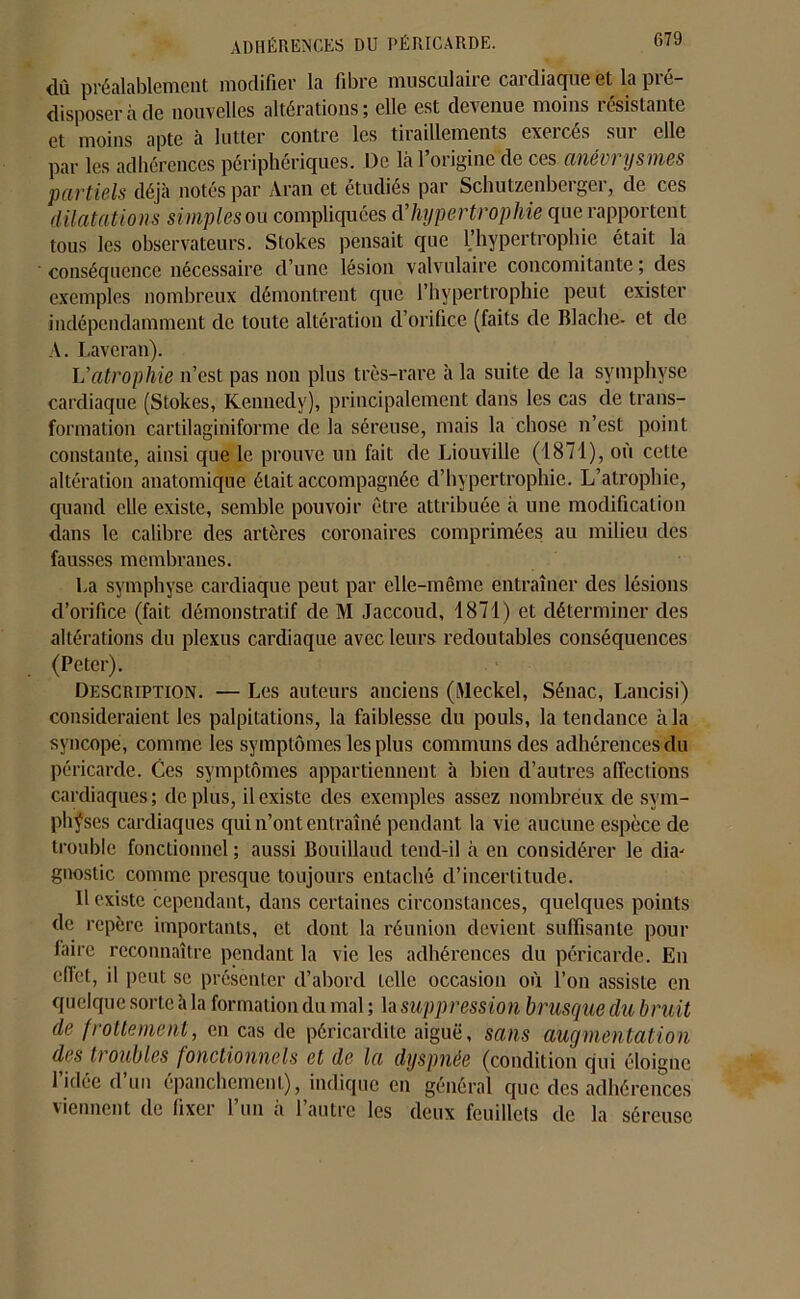 ADHÉRENCES DU PÉRICARDE. dû préalablement modifier la fibre musculaire cardiaque et la pré- disposer à de nouvelles altérations; elle est devenue moins résistante et moins apte à lutter contre les tiraillements exercés sur elle par les adhérences périphériques. De là l’origine de ces anévrysmes partiels déjà notés par Aran et étudiés par Schutzenberger, de ces dilatations simples ou compliquées d’hypertrophie que rapportent tous les observateurs. Stokes pensait que l’hypertrophie était la conséquence nécessaire d’une lésion valvulaire concomitante ; des exemples nombreux démontrent que l’hypertrophie peut exister indépendamment de toute altération d’orifice (faits de Blaclie- et de A. Laveran). Vatrophie n’est pas non plus très-rare à la suite de la symphyse cardiaque (Stokes, Kennedy), principalement dans les cas de trans- formation cartilaginiforme de la séreuse, mais la chose n’est point constante, ainsi que le prouve un fait de Liouville (1871), où cette altération anatomique était accompagnée d’hypertrophie. L’atrophie, quand elle existe, semble pouvoir être attribuée à une modification dans le calibre des artères coronaires comprimées au milieu des fausses membranes. La symphyse cardiaque peut par elle-même entraîner des lésions d’orifice (fait démonstratif de M Jaccoud, 1871) et déterminer des altérations du plexus cardiaque avec leurs redoutables conséquences (Peter). Description. — Les auteurs anciens (Meckel, Sénac, Lancisi) considéraient les palpitations, la faiblesse du pouls, la tendance à la syncope, comme les symptômes les plus communs des adhérences du péricarde. Ces symptômes appartiennent à bien d’autres affections cardiaques; déplus, il existe des exemples assez nombreux de sym- physes cardiaques qui n’ont entraîné pendant la vie aucune espèce de trouble fonctionnel; aussi Bouillaucl tend-il à en considérer le due gnostic comme presque toujours entaché d’incertitude. Il existe cependant, dans certaines circonstances, quelques points de repère importants, et dont la réunion devient suffisante pour faire reconnaître pendant la vie les adhérences du péricarde. En effet, il peut se présenter d’abord telle occasion où l’on assiste en quelque sorte à la formation du mal ; la suppression brusque du bruit de frottement, en cas de péricardite aiguë, sans augmentation des h oubles fonctionnels et de la dyspnée (condition qui éloigne 1 idee d un épanchement), indique en général que des adhérences viennent de fixer l’un à l’autre les deux feuillets de la séreuse