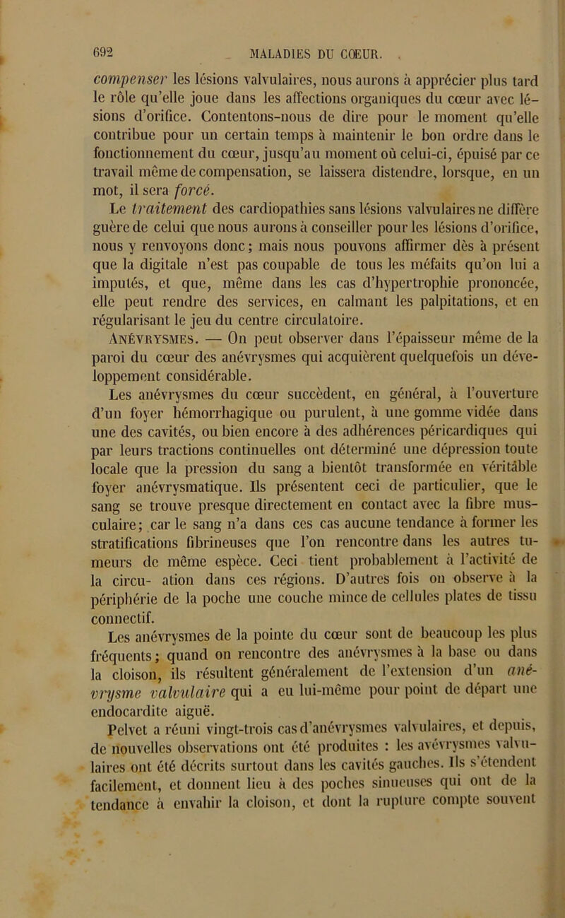 compenser les lésions valvulaires, nous aurons à apprécier plus tard le rôle qu’elle joue dans les affections organiques du cœur avec lé- sions d’orifice. Contentons-nous de dire pour le moment qu’elle contribue pour un certain temps à maintenir le bon ordre dans le fonctionnement du cœur, jusqu’au moment où celui-ci, épuisé par ce travail même de compensation, se laissera distendre, lorsque, en un mot, il sera forcé. Le traitement des cardiopathies sans lésions valvulaires ne diffère guère de celui que nous aurons à conseiller pour les lésions d’orifice, nous y renvoyons donc ; mais nous pouvons affirmer dès à présent que la digitale n’est pas coupable de tous les méfaits qu’on lui a imputés, et que, même dans les cas d’hypertrophie prononcée, elle peut rendre des services, en calmant les palpitations, et en régularisant le jeu du centre circulatoire. Anévrysmes. — On peut observer dans l’épaisseur même de la paroi du cœur des anévrysmes qui acquièrent quelquefois un déve- loppement considérable. Les anévrysmes du cœur succèdent, en général, à l’ouverture d’un foyer hémorrhagique ou purulent, à une gomme vidée dans une des cavités, ou bien encore à des adhérences péricardiques qui par leurs tractions continuelles ont déterminé une dépression toute locale que la pression du sang a bientôt transformée en véritable foyer anévrysmatique. Ils présentent ceci de particulier, que le sang se trouve presque directement en contact avec la fibre mus- culaire ; car le sang n’a dans ces cas aucune tendance à former les stratifications fibrineuses que l’on rencontre dans les autres tu- meurs de même espèce. Ceci tient probablement à l’activité de la circu- ation dans ces régions. D’autres fois on observe à la périphérie de la poche une couche mince de cellules plates de tissu connectif. Les anévrysmes de la pointe du cœur sont de beaucoup les plus fréquents ; quand on rencontre des anévrysmes à la base ou dans la cloison, ils résultent généralement de l’extension d’un ané- vrysme valvulaire qui a eu lui-même pour point de départ une endocardite aiguë. Pelvet a réuni vingt-trois cas d’anévrysmes valvulaires, et depuis, de nouvelles observations ont été produites : les avévrysmes valvu- laires ont été décrits surtout dans les cavités gauches. Ils s étendent facilement, et donnent lieu à des poches sinueuses qui ont de la tendance à envahir la cloison, et dont la rupture compte souvent