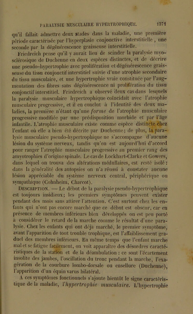 qu’il fallait admettre deux stades dans la maladie, une première période caractérisée par l’hyperplasie conjonctive interstitielle , une seconde par la dégénérescence graisseuse interstitielle. Friedreich pense qu’il y aurait lieu de scinder la paralysie myo- sclérosique de Duchenne en deux espèces distinctes, et de décrire une pseudo-hypertrophie avec prolifération et dégénérescence grais- seuse du tissu conjonctif interstitiel suivie d’une atrophie secondaire du tissu musculaire, et une hypertrophie vraie constituée par l’aug- mentation des fibres sans dégénérescence ni prolifération du tissu conjonctif interstitiel. Friedreich a observé deux cas dans lesquels la paralysie musculaire hypertrophique coïncidait avec l’atrophie musculaire progressive, et il en conclut «à l’identité des deux ma- ladies, la première n’étant qu’une forme de l’atrophie musculaire progressive modifiée par une prédisposition morbide et par l’âge infantile. L’atrophie musculaire existe comme espèce distincte chez l’enfant où elle a bien été décrite par Duchenne; de plus, la para- lysie musculaire pseudo-hypertrophique ne s’accompagne d’aucune lésion du système nerveux, tandis qu’on est aujourd’hui d’accord pour ranger l’atrophie musculaire progressive au premier rang des amyotrophies d’origine spinale. Le cas de Lockhart-Clarke et Gowers, dans lequel on trouva des altérations médullaires, est resté isolé : dans la généralité des autopsies on n’a réussi à constater aucune lésion appréciable du système nerveux central, périphérique ou sympathique (Cohnheim, Charcot). Description. — Le début de la paralysie pseudo-hypertrophique est toujours insidieux; les premiers symptômes peuvent exister pendant des mois sans attirer l’attention. C’est surtout chez les en- fants qui n’ont pas encore marché que ce début est obscur, car en présence de membres inférieurs bien développés on est peu porté à considérer le retard delà marche comme le résultat d’une para- lysie. Chez les enfants qui ont déjà marché, le premier symptôme, avant l’apparition de tout trouble trophique, est l'affaiblissement gra- duel des membres inférieurs. En même temps que l’enfant marche mal et se fatigue facilement, on voit apparaître des désordres caracté- ristiques de la station et de la déambulation : ce sont l’écartement insolite des jambes, l’oscillation du tronc pendant la marche, l’exa- gération de la courbure lombo-dorsale ou ensellure (Duchenne), l’apparition d’un équin varus bilatéral. A ces symptômes fonctionnels s’ajoute bientôt le signe caractéris- tique de la maladie, l’hypertrophie musculaire. L’hypertrophie
