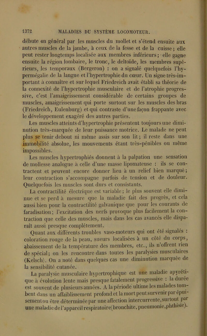 débute gii général par les muscles du mollet et s’étend ensuite aux autres muscles de la jambe, à ceux de la fesse et de la cuisse ; elle peut rester longtemps localisée aux membres inférieurs ; ■ elle gagne ensuite la région lombaire, le tronc, le deltoïde, les membres supé- rieurs, les temporaux (Bergeron) : on a signalé quelquefois l’hy- permégalie de la langue et l’hypertrophie du cœur. Un signe très-im- portant à connaître et sur lequel Friedreich avait établi sa théorie de la connexité de l’hypertrophie musculaire et de l’atrophie progres- sive, c’est l’amaigrissement considérable de certains groupes de muscles, amaigrissement qui porte surtout sur les muscles des bras (Friedreich, Eulenburg) et qui contraste d’une façon frappante avec le développement exagéré des autres parties. Les muscles atteints d’hypertrophie présentent toujours une dimi- nution très-marquée de leur puissance motrice. Le malade ne peut plus se tenir debout ni même assis sur son lit ; il reste dans une immobilité absolue, les mouvements étant très-pénibles ou même impossibles. Les muscles hypertrophiés donnent à la palpation une sensation de mollesse analogue à celle d’une masse lipomateuse : ils se con- tractent et peuvent encore donner lieu à un relief bien marqué; leur contraction s’accompagne parfois de tension et de douleur. Quelquefois les muscles sont durs et consistants. La contractilité électrique est variable ; le plus souvent elle dimi- nue et se perd à mesure que la maladie fait des progrès, et cela aussi bien pour la contractilité galvanique que pour les courants de faradisation ; l’excitation des nerfs provoque plus facilement la con- traction que celle des muscles, mais dans les cas avancés elle dispa- raît aussi presque complètement. Quant aux différents troubles vaso-moteurs qui ont été signalés : coloration rouge de la peau, sueurs localisées à un côté du corps, abaissement de la température des membres, etc., ils n offrent rien de spécial; on les rencontre dans toutes les paralysies musculaires (Kelsch). On a noté dans quelques cas une diminution marquée de la sensibilité cutanée. La paralysie musculaire hypertrophique est une maladie apyréti- que à évolution lente mais presque fatalement progressive : la durée est souvent de plusieurs années. A la période ultime les malades tom- bent dans un affaiblissement profond et là mort peut survenir par épui- sementou être déterminée par une affection intercurrente,surtout pai une maladie de l’appareil respiratoirc(bronchite, pneumonie,phthisie).