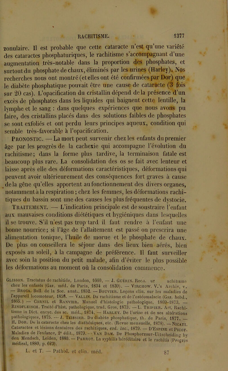 zonulaire. Il est probable que cette cataracte n’est qu’une variété des cataractes phosphaturiques, le rachitisme s’accompagnant d’une augmentation très-notable dans la proportion des phosphates, et surtout du phosphate de chaux, éliminés par les urines (Harley). Nos recherches nous ont montré (et elles ont été confirmées par Dor) que le diabète phosphatique pouvait être une cause de cataracte (3 fois sur 20 cas). L’opacification du cristallin dépend delà présence d’un excès de phosphates dans les liquides qui baignent cette lentille, la lymphe et le sang : dans quelques expériences que nous avons pu faire, des cristallins placés dans des solutions faibles de phosphates se sont exfoliés et ont perdu leurs principes aqueux, condition qui semble très-favorable à l’opacification. Pronostic. —La mort peut survenir chez les enfants du premier âge par les progrès de la cachexie qui accompagne l’évolution du rachitisme; dans la forme plus tardive, la terminaison fatale est beaucoup plus rare. La consolidation des os se fait avec lenteur et laisse après elle des déformations caractéristiques, déformations qui peuvent avoir ultérieurement des conséquences fort graves à cause delà gêne qu’elles apportent au fonctionnement des divers organes, notamment à la respiration ; chez les femmes, les déformations rachi- tiques du bassin sont une des causes les plus fréquentes de dystocie. Traitement. — L’indication principale est de soustraire l’enfant aux mauvaises conditions diététiques et hygiéniques dans lesquelles I il se trouve. S’il n’est pas trop tard il faut rendre à l’enfant une j bonne nourrice ; si l’âge de l’allaitement est passé on prescrira une : alimentation tonique, l’huile de morue et le phosphate de chaux, i De plus on conseillera le séjour dans des lieux bien aérés, bien exposés au soleil, à la campagne de préférence. Il faut surveiller avec soin la position du petit malade, afin d’éviter le plus possible les déformations au moment où la consolidation commence. I j Glisson. Tractatus de rachitide, London, 1660. — J. Guérin. Rccn. ur achittsme chez les enfants (Gaz. méd. de Paris, 1834 et 1830). — VmcHOW. V.’s Arcliiv, v. — BnocA. Bull, de la Soc. anat., 1852. — Bouvier. Leçons clin, sur les maladies de l’appareil locomoteur, 1858. — Vallin. Ou rachitisme et de l'ostéomalacie (Gaz. hebd., 1865.) — Cornil et Ranvier. Manuel d’histologie pathologique, 1869-1873. — Rindfleiscii. Traité d’hist. pathologique, trad. Gros, 1873. —L. Tripier. Art. Rachi- tisme in Dict. cncyc. des sc. méd., 1874. — Harley. De l’urine et do ses altérations pathologiques, 1875. — J. Teissier. Du diabète phosphatique, tli. de Paris, 1877. H. DOR. De la cataracte chez les diathésiques, etc. (Revue mensuelle, 1878). Nicati Cataractes et lésions dentaires des rachitiques, eod. loc., 1879. — D'Espine et Picot j. Maladies do l’enfance, 2“ édit., 1879.-• Van Dam. De Phosphorzuur-Uitscheidin- ln- don Mendsch, Leiden, 1880. — Parrot. La syphilis héréditaire et le rachitis (Progrès I médical, 1880, p. 623). L. et T. — Pathol, et clin. méd. II 1 ‘ 87