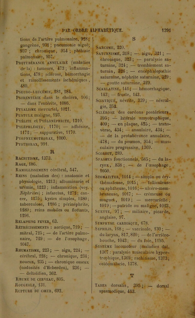 tions de l’artère pulmonaire, 958; gangrène, 931 ; pneumonie aiguë; 937 ; chronique, 954 ; phthisie pulmonaire, 957. Protubérance annulaire (maladies de la) : tumeurs, 473 ; inflamma- tions, 478 ; sclérose, hémorrhagie et ramollissements ischémiques, 480. Pseudo-leucémie, 281, 284. Psorentérie dans le choléra, 106; — dans l’entérite, 1086. Ptyalisme mercuriel, 1021. Pustule maligne, 193. Pyélite et Pyélonéphrite, 1310. Pyléphlébite, 1170; — adhésive, 1172; — suppurative, 1170. Pyopneumothorax, 1000. Pyothorax, 991. R Rachitisme, 1373. Rage, 186. Ramollissement cérébral, 547. Reins (maladies des) : anatomie et physiologie, 1213; albuminurie et urémie, 1223 ; inflammation (voy. Néphrites) ; infarctus, 1272; can- cer, 1275; kystes simples, 1280; tuberculose, 1286 ; périnéphrite, 1289 ; reins mobiles ou flottants, 1296. Relapsing fever, 63. Rétrécissements : aortique, 719 ; — mitral, 725; — de l’artère pulmo- naire, 729; — de l’œsophage, 1047. Rhumatisme, 223; — aigu, 221; — cérébral, 228; — chronique, 234; noueux, 235 ; — chronique osseux (nodosités d’Heberden), 236; — — deltoïdien, 362. Rhume de cerveau, 805. Rougeole, 131. Rupture du cœur, 693. S Sarcome, 220. Saturnisme, 318 ; — aigu, 321; — chronique, 323 ; — paralysie sa- turnine, 324; — tremblement sa- turnin, 326; — encéphalopathie saturnine, néphrite saturnine, 329 ; — goutte saturnine, 329. Scarlatine, 141 ; — hémorrhagique, 143; — fruste, 143. Sciatique, névrite, 339; — névral- gie, 352. Sclérose des cordons postérieurs, 395; — latérale amyotrophique, 409 ; — en plaque, 425 ; — trans- verse, 434; — annulaire, 434; — — de la protubérance annulaire, 478; — du poumon, 954; — mus^ culaire progressive, 1369. Scorbut, 289. Spasmes fonctionnels,‘585 ; — du la- rynx , 838 ; — de l’œsophage, 1050. Stomatites, 1014 ; —simple ou éry- thémateuse, 1015; — folliculeuse ou aphtheuse, 1016 ( —ulcéro-mem- braneuse, 1017 ; *— crémeuse ou muguet, 1019 ; — mercurielle , 1019;—putride ou maligne, 1023. Suette, 97; — miliaire, picarde, anglaise, 97. Symphyse cardiaque, 678. Syphilis, 168 ; — vaccinale, 130 ; — du larynx, 817,820; —de l'arrière- bouche, 1043; — du foie, 1195. Système locomoteur (maladies du), 1367 : paralysie musculaire hyper- trophique, 1369; rachitisme, 1373; ostéomalacie, 1378. T Tabes dorsalis, 395 ; — dorsal spasmodique, 413.