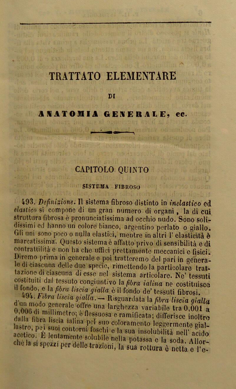 DI AlATOniJk GEI«EBi!kLE9 ee. CAPITOLO QUINTO SISTEMA FIBROSO i93. Definisione. Il sistema fibroso distinto in inelasltco ed elastico si compone di un gran numero di organi, la di cui struttura fibrosa è pronunciatissima ad occhio nudo. Sono soli- dissimi ed hanno un colore bianco, argentino periato o giallo. Gli uni sono poco o nulla elastici, mentre in altri 1’ elasticità è marcatissima. Questo sistema è afifatto privo di sensibilità e di contrattilità e non ha che uffici prettamente meccanici e fisici. Diremo prima in generale e poi tratteremo del pari in genera- e di ciascuna delle due specie, rimettendo la particolare trat- tazione di ciascuna di esse nel sistema articolare. Ne’ tessuti costituiti da/ tessuto congiuntivo la ^6ra ialina ne costituisce ’ / m ® de’ tessuti fibrosi, d nn - Risguardata la fibra liscia gialla 0 larghezza variabile tra 0,001 a flessuosa e ramificata; dilTerìsce inoltro Uai n coloramento leggermente eial- CPI / insolubilità neffi acido acetico. E lentamente solubile nella potassa e la Lda Allo^ che la s. spezzi per dello trazioni, la sua rottura ò netta e l’e-