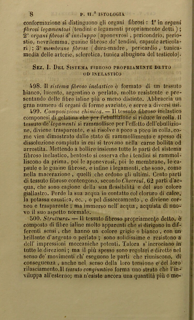 conformazione si distinguono gli organi fibrosi : 1® in organi fbrosi legamenlosi (tendini c legamenti propriamente detti ) ; 2“ organi fibrosi d’’ inviluppo (aponevrosi , poricondrio, perio- stio, nevrilemma, guaine fibrose.de’ tendini, capsule articola- ri ); 3® wcwftrane fibrose (dura-madre, pericardio, tunica- media delle arterie, sclerotica, tunica albuginea del testicolo). Sez. I. Del Sistema fibroso propriamente detto OD INELASTICO ^98. Il sistema fibroso inelastico è formato di un tessuto bianco, lucente, argentino o periato, molto resistente e pre- sentando delle fibre ialine più o meno distinte. Abbraccia un gran numero di organi di forme svariate, e serve a diversi usi. 499. Composizione chimica. — 11 tessuto fibroso inelastico componesi di gelatina che per l’ebnllizione si riduce in colla, li tessuio de,'legamenti si rammollisce per l’efTetto delfebullizio- ne, diviene trasparente, e si risolve a poco a poco in colla, co- me vien dimostrato dallo stato di rammollimento e spesso di dissoluzione compiuta in cui si trovano nella carne bollita od arrostita. Mettendo a bollire insieme tutte le parti del sistema fibroso inelastico, bentosto si osserva che i tendini si rammol- liscono da prima, poi le aponevrosi, poi le membrane, le ca- psule e le guaine fibrose, e infine i legamenti, che sono, come nella macerazione , quelli che cedono gli ultimi. Cento parti di tessuto fibroso contengono, secondo Chevreul, 62 parti d’ac- qua, che sono cagione della sua flessibilità e del suo colore giallastro. Perde la sua acqua in contatto col cloruro di calce, la potassa caustica, ec. , o pel disseccamento , e diviene cor- neo e trasparente ; ma immerso nelf acqua, acquista di nuo- vo il suo aspetto normale. 500. Struttura» — Il tessuto fibroso propriamente detto, è composto di fibre ialine molto apparenti che si dirigono in dif- ferenti sensi, che hanno un colore grigio o bianco , con un brillante d’argento o periato ; sono solidissime e resistono a dell’ impressioni meccaniche potenti. Talora s’incrociano in tutte le direzioni ; ma il più spesso sono regolari e dirette nel senso de’ movimenti eh’ eseguono le parti che riuniscono, di conseguenza , anche nel senso della loro tensione e del loro rilasciamento.il tessuto congiuntivo forma uno strato che l’in- viluppa all’esterno; ma n’esiste ancora una quantità più o me-