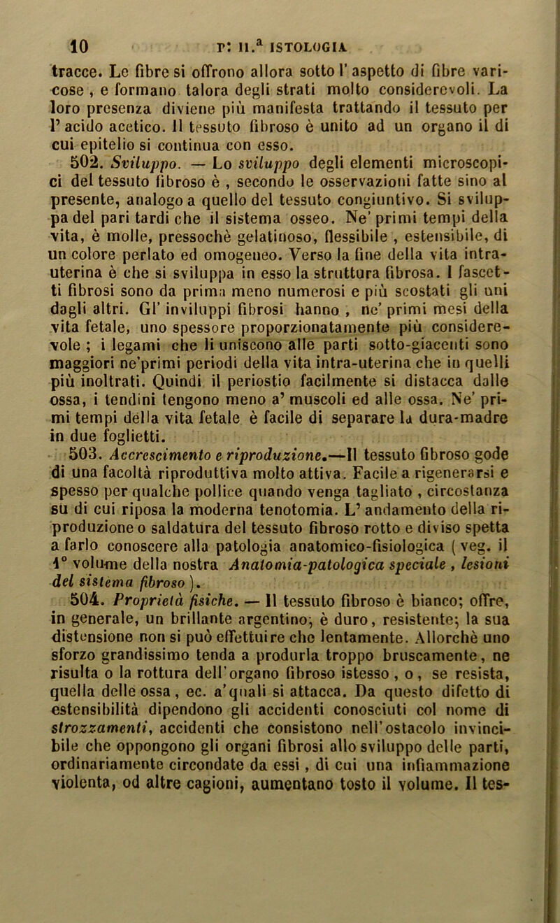 tracce. Le fibrosi oiTrono allora sotto l’aspetto di fibre vari- cose , e formano talora degli strati molto considerevoli. La loro presenza diviene più manifesta trattando il tessuto per l’acido acetico. 11 tessuto fibroso è unito ad un organo il di ; cui epitelio si continua con esso. i 502. Sviluppo. — Lo sviluppo degli elementi microscopi- ci del tessuto fibroso è , secondo le osservazioni fatte sino al presente, analogo a quello del tessuto congiuntivo. Si svilup- pa del pari tardi che il sistema osseo. Ne’primi tempi della vita, è molle, pressoché gelatinoso, flessibile , estensibile, di un colore periato ed omogeneo. Verso la fine della vita intra- uterina è che si sviluppa in esso la struttura fibrosa. 1 fascct- ti fibrosi sono da prima meno numerosi e più scostati gli uni , dagli altri. Gl’ inviluppi fibrosi hanno , ne’ primi mesi della | vita fetale, uno spessore proporzionatamente più considere- | vele; i legami che li uniscono alle parti sotto-giacenti sono j maggiori ne’primi periodi della vita intra-uterina che in quelli I; più inoltrati. Quindi il periostio facilmente si distacca dalle ; ossa, i tendini tengono meno a’ muscoli ed alle ossa. Ne’ pri- | mi tempi della vita fetale è facile di separare la dura-madre in due foglietti. | 503. Accrescimento e riproduzione,—Il tessuto fibroso gode di una facoltà riproduttiva molto attiva. Facile a rigenerarsi e spesso per qualche pollice quando venga tagliato , circostanza | sU di cui riposa la moderna tenotomia. L’ andamento della ri- s produzione o saldatura del tessuto fibroso rotto e diviso spetta I a farlo conoscere alla patologia anatomico-fisiologica ( veg. il f 4° volufne della nostra Anatomia-patologica speciale , lesioni * del sistema fibroso ). 1 504. Proprietà fisiche. — Il tessuto fibroso è bianco; offre, | ^ in generale, un brillante argentino; è duro, resistente; la sua \[ distensione non si può effettui re che lentamente. Allorché uno i | sforzo grandissimo tenda a produrla troppo bruscamente, ne ! risulta 0 la rottura dell’organo fibroso istesso , o , se resista, quella delle ossa, ec. a'quali si attacca. Da questo difetto di estensibilità dipendono gli accidenti conosciuti col nome di strozzamenti, accidenti che consistono nell’ostacolo invinci- bile che oppongono gli organi fibrosi allo sviluppo delle parti, ordinariamente circondate da essi, di cui una infiammazione violenta, od altre cagioni, aumentano tosto il volume. Il tes-