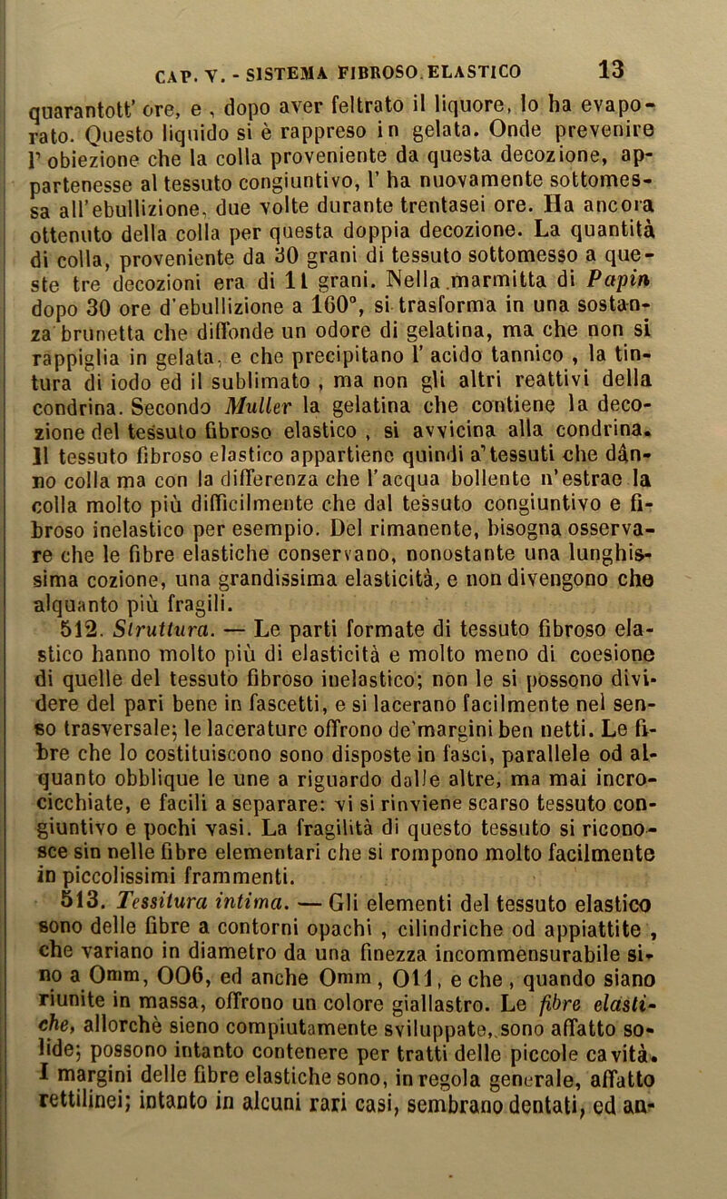 quarantott’ ore, e , dopo aver feltrato il liquore, lo ha evapo^ rato. Questo liquido si è rappreso i n gelata. Onde prevenire r obiezione che la colla proveniente da questa decozione, ap- partenesse al tessuto congiuntivo, 1’ ha nuovamente sottomes- sa airebullizione, due volte durante trentasei ore. Ha ancora ottenuto della colla y)er questa doppia decozione. La quantità di colla, proveniente da 30 grani di tessuto sottomesso a que- ste tre decozioni era di 11 grani. Nella .marmitta di Papin dopo 30 ore d’ebuHizione a 160“, si trasforma in una sostan- za brunetta che diflbnde un odore di gelatina, ma che non si rappiglia in gelata, e che precipitano Y acido tannico , la tin- tura di iodo ed il sublimato , ma non gli altri reattivi della condrina. Secondo Muller la gelatina che contiene la deco- zione del tessuto fibroso elastico , si avvicina alla condrina. 11 tessuto fibroso elastico appartiene quindi a’tessuti che dan- no collama con la diflerenza che l’acqua bollente n’estrae la colla molto più dilficilmente che dal tessuto congiuntivo e fi- broso inelastico per esempio. Del rimanente, bisogna osserva- re che le fibre elastiche conservano, nonostante una lunghis- sima cozione, una grandissima elasticità, e non divengono che alquanto più fragili. 512. Slruttura. — Le parti formate di tessuto fibroso ela- stico hanno molto più di elasticità e molto meno di coesione di quelle del tessuto fibroso inelastico; non le si possono divi- dere del pari bene in fascetti, e si lacerano facilmente nel sen- so trasversale; le lacerature offrono de’margini ben netti. Le fi- bre che lo costituiscono sono disposte in fasci, parallele od al- quanto obblique le une a riguardo dalle altre, ma mai incro- cicchiate, e facili a separare: vi si rinviene scarso tessuto con- giuntivo e pochi vasi. La fragilità di questo tessuto si ricono- sce sin nelle fibre elementari che si rompono molto facilmente in piccolissimi frammenti. 513. Tessitura intima. — Gli elementi del tessuto elastico sono delle fibre a contorni opachi , cilindriche od appiattite , che variano in diametro da una finezza incommensurabile si- no a Onim, 006, ed anche Omm, Oli, e che , quando siano riunite in massa, offrono un colore giallastro. Le fibre elasti- che, allorché sieno compiutamente sviluppate,.sono affatto so- lide; possono intanto contenere per tratti delle piccole cavità. I margini delle fibre elastiche sono, in regola generale, affatto rettilinei; intanto in alcuni rari casi, sembrano dentati, ed aa-