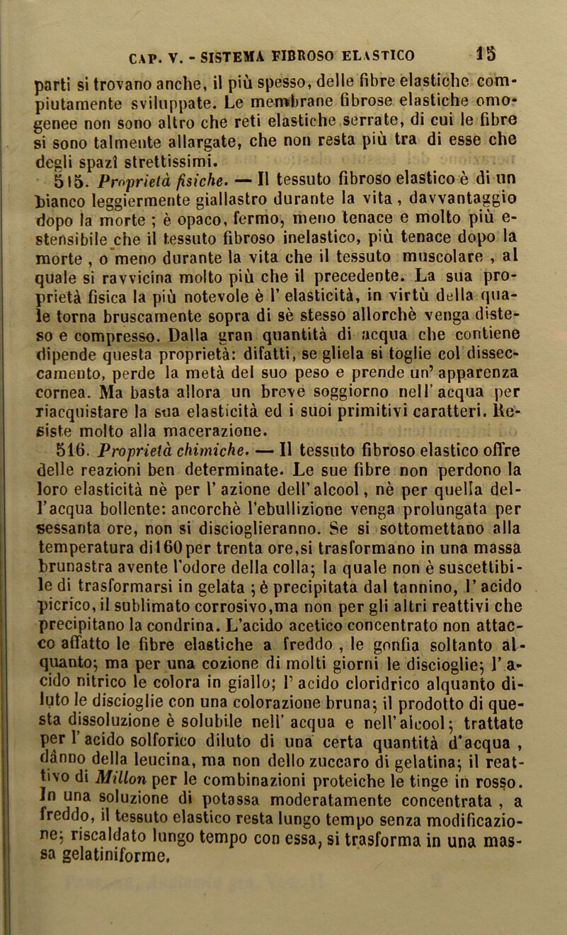 parti si trovano anche, il più spesso, delle fibre elastiche com- piutamente sviluppate. Le membrane fibrose elastiche omo- genee non sono altro che reti elastiche serrate, di cui le fibre si sono talmente allargate, che non resta più tra di esse che degli spazi strettissimi. 515. Proprietà fisiche. — Il tessuto fibroso elastico è di un bianco leggiermente giallastro durante la vita, davvantaggio dopo la morte ; è opaco, fermo, meno tenace e molto più e- stensibile che il tessuto fibroso inelastico, più tenace dopo la morte , o meno durante la vita che il tessuto muscolare , al quale si ravvicina molto più che il precedente. La sua pro- prietà fisica la più notevole è 1’ elasticità, in virtù della qua- le torna bruscamente sopra di sè stesso allorché venga diste- so e compresso. Dalla gran quantità di acqua che contiene dipende questa proprietà: difatti, se gliela si toglie col dissec- camento, perde la metà del suo peso e prende un’ apparenza cornea. Ma basta allora un breve soggiorno nell’acqua per riacquistare la sua elasticità ed i suoi primitivi caratteri. Ùe- giste molto alla macerazione. 516. Proprietà chimiche. — Il tessuto fibroso elastico ofTre delle reazioni ben determinate. Le sue fibre non perdono la loro elasticità nè per V azione dell’alcool, nè per quella del- l’acqua bollente: ancorché Tebullizione venga prolungata per sessanta ore, non si discioglieranno. Se si sottomettano alla temperatura dii60per trenta ore,si trasformano in una massa brunastra avente l'odore della colla; la quale non è suscettibi- le di trasformarsi in gelata ; è precipitata dal tannino, 1’ acido picrico, il sublimato corrosivo,ma non per gli altri reattivi che precipitano la condrina. L’acido acetico concentrato non attac- co affatto le fibre elastiche a freddo , le gonfia soltanto al- quanto; ma per una cozione di molti giorni le discioglie; 1’ a- cido nitrico le colora in giallo; P acido cloridrico alquanto di- luto le discioglie con una colorazione bruna; il prodotto di que- sta dissoluzione è solubile nell’acqua e nell’alcool; trattate per 1 acido solforico diluto di una certa quantità d'acqua , danno della leucina, ma non dello zuccaro di gelatina; il reat- tivo di Millon per le combinazioni proteiche le tinge in rosso. In una soluzione di potassa moderatamente concentrata , a freddo, il tessuto elastico resta lungo tempo senza modificazio- ne; riscaldato lungo tempo con essa, si trasforma in una mas- sa gelatiniforme,