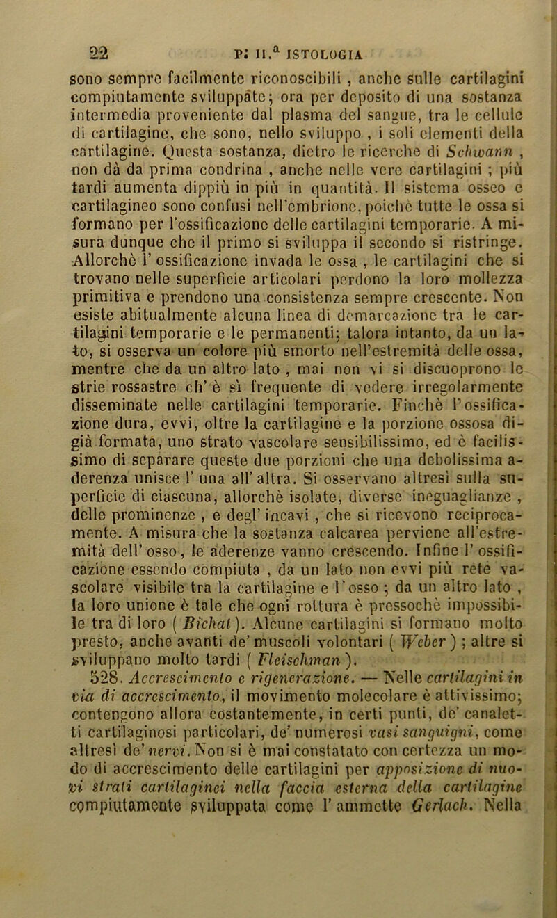 sono sempre facilmente riconoscibili, anche sulle cartilagini compiutamente sviluppate5 ora per deposito di una sostanza intermedia proveniente dal plasma del sangue, tra le cellule di cartilagine, che sono, nello sviluppo , i soli elementi della cartilagine. Questa sostanza, dietro le ricerche di Schwann , non dà da prima condrina , anche nelle vere cartilagini ; più tardi aumenta dippiù in più in quantità. 11 sistema osseo c cartilagineo sono confusi nellembrione, poiché tutte le ossa si formano per rossificazìone delle cartilagini temperane. A mi- sura dunque che il primo si sviluppa il secondo si ristringe. Allorché 1’ ossificazione invada le ossa , le cartilagini che si trovano nelle superficie articolari perdono la loro mollezza primitiva e prendono una consistenza sempre crescente. Non esiste abitualmente alcuna linea di demarcazione tra le car- tilagini temperarle e le permanenti; talora intanto, da un la- to, si osserva un colore più smorto neH’estremità delle ossa, mentre che da un altro lato , mai non vi si discuoprono le strie rossastre eh’ è sì frequente di vedere irregolarmente disseminate nelle cartilagini temporarie. Finché Possifica- zione dura, evvi, oltre la cartilagine e la porzione ossosa di- già formata, uno strato vascolare sensibilissimo, ed è facilis- simo di separare queste due porzioni che una debolissima a- derenza unisce 1’ una all’altra. Si osservano altresì sulla su- perficie di ciascuna, allorché isolate, diverse ineguaglianze , delle prominenze , e degl’ incavi , che si ricevono reciproca- mente. A misura che la sostanza calcarea perviene all’estre- mità dell’osso, le aderenze vanno crescendo. Infine l’ossifi- cazione essendo compiuta , da un lato non evvi più rete va- scolare visibile tra la cartilagine e Fesso ; da un altro lato , la loro unione è tale che ogni rottura è pressoché impossibi- le tra di loro ( Bi'chal). Alcune cartilagini si formano molto ))resto, anche avanti de’muscoli volontari ( Weber) ; altre si sviluppano molto tardi ( Fleischman), 528. Accrescimento c rigenerazione. — Nelle cartilagini in tia di accrescimento, il movimento molecolare è attivissimo; contengono allora costantemente, in certi punti, de’ canalet- ti cartilaginosi particolari, de’ numerosi vasi sanguigni, come altresì de’ncrr?. Non si è mai constatato con certezza un mo- do di accrescimento delle cartilagini per aiìposizione di nuo- vi strati cartilaginei nella faccia esterna della cartilagine cgmpiutameute sviluppata come 1’ammette Geriach. Nella
