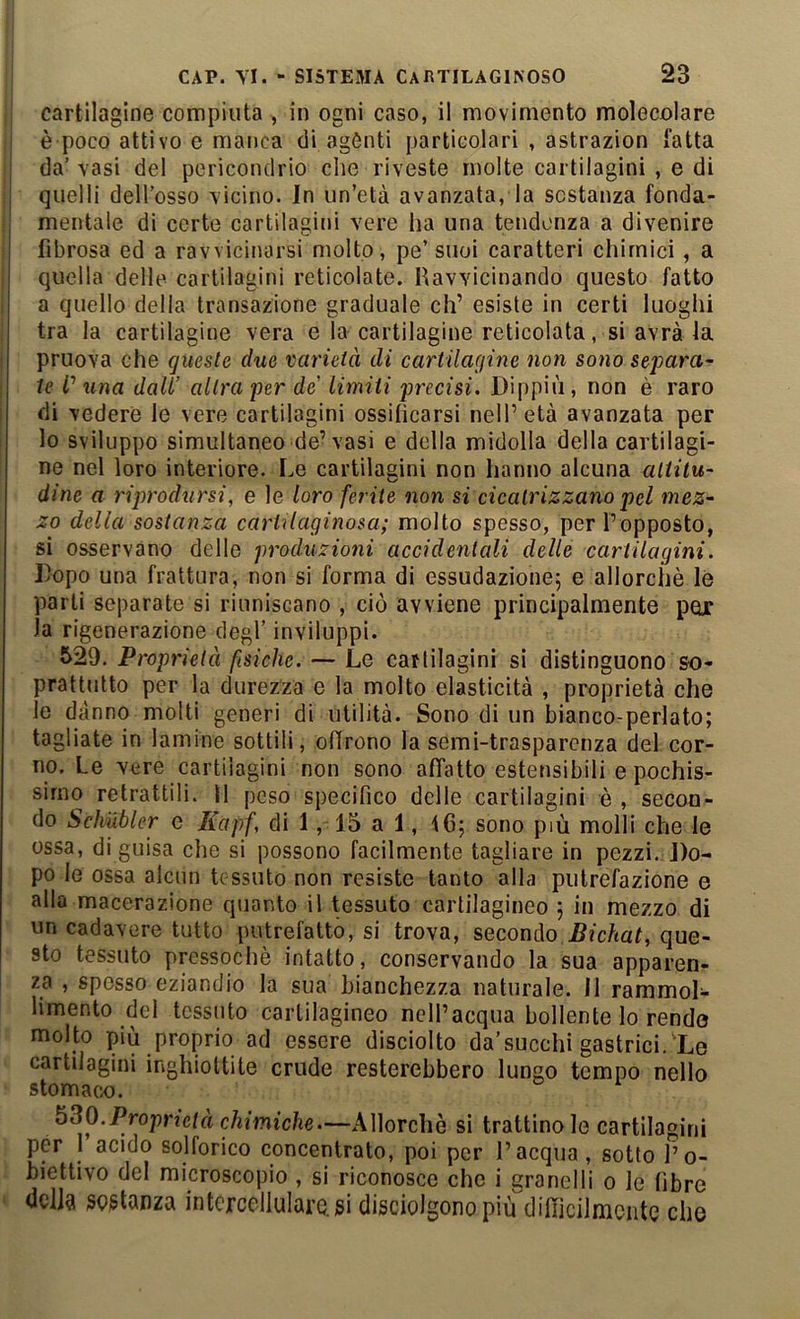 cartilagine compiuta , in ogni caso, il movimento molecolare è poco attivo e manca di agònti particolari , astrazion fatta da’ vasi del pericondrio che riveste molte cartilagini , e di quelli dell’osso Ticino. In un’età avanzata, la sostanza fonda- mentale di certe cartilagini vere ha una tendenza a divenire fibrosa ed a ravvicinarsi molto, pe’ suoi caratteri chimici, a quella delle cartilagini reticolate. Havvicinando questo fatto a quello della transazione graduale eh’ esiste in certi luoghi tra la cartilagine vera e la cartilagine reticolata, si avrà la pruova che queste due varietà di cartilagine non sono separa- te V una dall’ altra per de limiti precisi. Dippiù , non è raro di vedere le vere cartilagini ossificarsi nell’età avanzata per lo sviluppo simultaneo de’vasi e della midolla della cartilagi- ne nel loro interiore. Le cartilagini non hanno alcuna altitu- dine a riprodursi, e le loro ferite non si cicatrizzano pel mez- zo della sostanza cartilaginosa; molto spesso, per l’opposto, si osservano delle produzioni accidentali delle cartilagini. Dopo una frattura, non si forma di essudazione5 e allorché le parti separate si riuniscano , ciò avviene principalmente pox la rigenerazione degl’ inviluppi. S29. Proprietà fisiche. — Le cartilagini si distinguono so- prattutto per la durezza e la molto elasticità , proprietà che le danno molti generi di utilità. Sono di un bianco-periato; tagliate in lamine sottili, olirono la semi-trasparenza del cor- no. Le vere cartilagini non sono affatto estensibili e pochis- simo retrattili. 11 peso specifico delle cartilagini è , secon- do Schubler e Kapf, di 1, 15 a 1, 16; sono più molli che le ossa, di guisa che si possono facilmente tagliare in pezzi.Do- po le ossa alcun tessuto non resiste tanto alla putrefazione e alla macerazione quanto il Ossuto cartilagineo ; in mezzo di un cadavere tutto putrefatto, si trova, secondo Bichat, que- sto tessuto pressoché intatto, conservando la sua apparen- za , sposso eziandio la sua bianchezza naturale. Il rammol- limento del tessuto cartilagineo nclPacqua bollente lo rendo molto piu proprio ad essere disciolto da’succhi gastrici. Le cartilagini inghiottite crude resterebbero lungo tempo nello stomaco. ^^0.Proprietà chimiche.—Allorché si trattinole cartilagini per 1 acido solforico concentrato, poi per l’acqua, sotto l’o- biettivo del microscopio , si riconosce che i granelli o le fibre dcllà segtanza intcrccllularasi disciolgono più difficilmente che