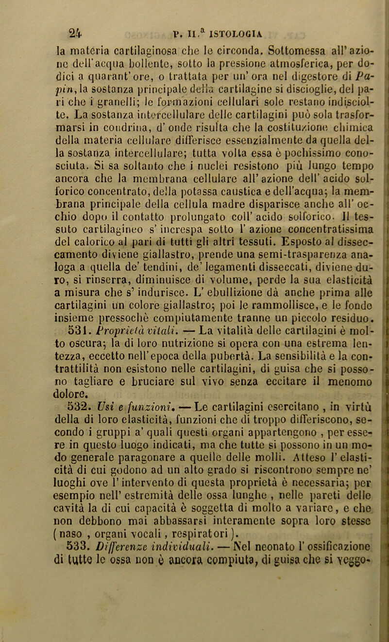 la materia cartilaginosa che lo circonda. Sottomessa all’azio- i ne dell’acqua bollente, sotto la pressione atmosferica, per do- i dici a qiiarant’ore, o trattata per un’ora nel digestore di Pa- i pj’n, la sostanza principale defiù cartilagine si discioglie, del pa- i ri che i granelli; le formazioni cellulari sole restano indisciol- | te. La sostanza intercellulare delle cartilagini può sola trasfor- | marsi in coiidrina, d’ onde risulta che la costituzione chimica | della materia cellulare ditFerisce essenzialmente da quella del- I la sostanza intercellulare; tutta volta essa è pochissimo cono- i sciuta. Si sa soltanto che i nuclei resistono più lungo tempo j ancora che la membrana cellulare all’azione dell’acido sol- j forico concentrato, della potassa caustica e dell’acqua; la mem- j brana principale della cellula madre disparisce anche all’ oc- | chio dopo il contatto prolungato coll’ acido solforico. 11 tes- | suto cartilagineo s’increspa sotto 1’ azione concentratissima | del calorico al pari di tutti gli altri tessuti. Esposto al dissec- j camento diviene giallastro, prende una semi-trasparenza ana- loga a quella de’ tendini, de’ legamenti disseccati, diviene du- ro, si rinserra, diminuisce di volume, perde la sua elasticità a misura che s’indurisce. L’ ebullizione dà anche prima alle cartilagini un colore giallastro; poi le rammollisce, e le fonde ' insieme pressoché compiutamente tranne un piccolo residuo. 531. Proprieià vitali. — La vitalità delle cartilagini è mol- : to oscura; la di loro nutrizione si opera con una estrema len- tezza, eccetto nell’epoca della pubertà. La sensibilità e la con- trattilità non esistono nelle cartilagini, di guisa che si posso- no tagliare e bruciare sul vivo senza eccitare il menomo > dolore. 532. Usi e funzioni, — Le cartilagini esercitano , in virtù delia di loro elasticità, funzioni che di troppo difTeriscono, se- ; condo i gruppi a’ quali questi organi appartengono , per esse- o re in questo luogo indicati, ma che tutte si possono in un mo- ^ do generale paragonare a quelle delle molli. Atteso Telasti- t, cita di cui godono ad un alto grado si riscontrono sempre ne’ ó( luoghi ove T intervento di questa proprietà è necessaria; per esempio nell’ estremità delle ossa lunghe , nelle pareti dello { cavità la di cui capacità è soggetta di molto a variare, e che s non debbono mai abbassarsi interamente sopra loro stesso « ( naso , organi vocali, respiratori ). 533. Differenze individuali. — Nel neonato T ossificazione »f di tutte le ossa non è ancora compiuta, di guisa che si YCggo- o
