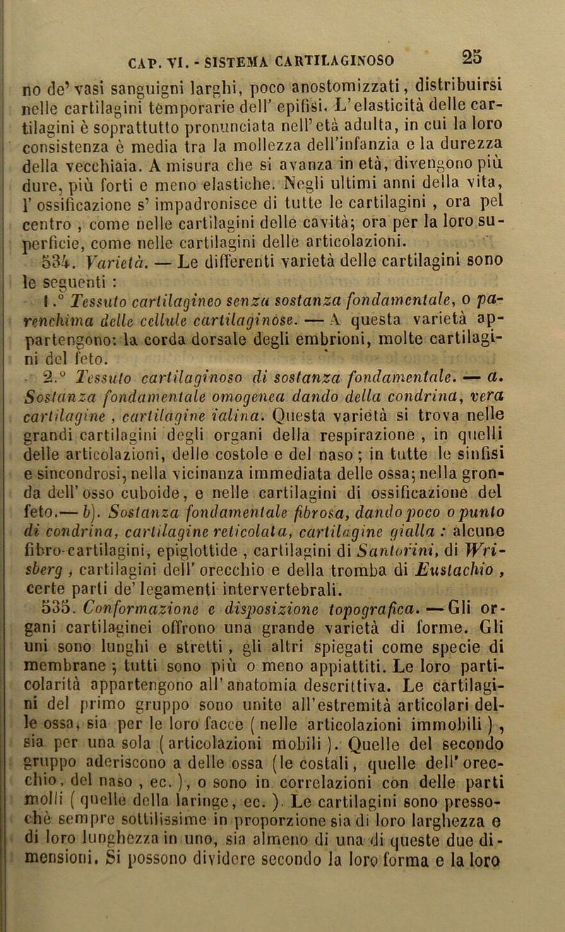 no de’vasi sanguigni larghi, poco anostomizzati, distribuirsi nelle cartilagini temporarie dell’ epifisi. L’elasticità delle car- tilagini è soprattutto pronunciata nell’età adulta, in cui la loro consistenza è media tra la mollezza dell’infanzia e la durezza della vecchiaia. A misura che si avanza in età, divengono più dure, più forti e meno elastiche. Negli ultimi anni della vita, r ossificazione s’impadronisce di tutte le cartilagini , ora pel i centro , come nelle cartilagini delle cavità; ora per la loro su- i perfide, come nelle cartilagini delle articolazioni. I 534. Varietà. — Le differenti varietà delle cartilagini sono le seguenti : 1. ° Tessuto cartilagineo senza sostanza fondamentale, o pa- renchima delle cellule cartilaginose. — A questa varietà ap- partengono; la corda dorsale degli embrioni, molte cartilagi- ni del feto. 2. “ l\’ssulo cartilaginoso di sostanza fondamentale. — a. Sostanza fondamentale omogenea dando della condrina, vera cartilagine , cartilagine ialina. Questa varietà si trova nelle grandi cartilagini degli organi della respirazione , in quelli delle articolazioni, delle costole e del naso ; in tutte le sinfisi e sincondrosi, nella vicinanza immediata delle ossa; nella gron- da dell’osso cuboide, e nelle cartilagini di ossificazione del feto.— h). Sostanza fondamentale fibrosa, dando poco o punto di condrina, cartilagine reticolala, cartilagine gialla: alcune fibro-cartilagini, epiglottide , cartilagini di Santorini, di Wri- sberg , cartilagini dell’ orecchio e della tromba di Eustachio , certe parti de’legamenti intervertebrali. Conformazione e disposizione topografica. —-Gii or- gani cartilaginei offrono una grande varietà di forme. Gli uni sono lunghi e stretti, gli altri spiegati come specie di membrane ; tutti sono più o meno appiattiti. Le loro parti- colarità appartengono all’anatomia descrittiva. Le cartilagi- ni del primo gruppo sono unito all’estremità articolari del- le ossa, sia per le loro facce ( nelle articolazioni immobili ) , el secondo dell' orec- delle parti molli ( quelle della laringe, ec. ). Le cartilagini sono presso- ché sempre sottilissime in proporzione sia di loro larghezza e di loro lunghezza in uno, sia almeno di una di queste due di- mensioni, Si possono dividere secondo la loro forma e la loro sia per una sola (articolazioni mobili ). Quelle I gruppo aderiscono a delle ossa (le costali, quelle [ chio, del naso , ec. ), o sono in correlazioni con