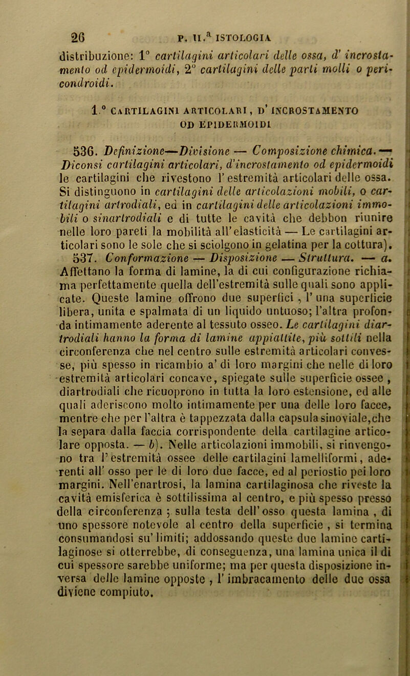 distribuzione: 1“ cartilagini articolari delle ossa, d' incrosta^ mento od cpidermoidi, 2 cartilagini delle parli molli o peri' condroidi. l.° Cartilagini articolari, d’ incrostamento OD EPIDERMOIDI 536. Definizione^Divisione— Composizione chimica.-^ » Diconsi cartilagini articolari, d’incrostamento od epidermoidi ;j le cartilagini die rivestono l’estremità articolari delle ossa. Si distinguono in cartilagini delle articolazioni mobili, o car- tilagini artrodiali, ed in cartilagini delle articolazioni immo- i bili 0 sinartrodiali e di tutte le cavità che debbon riunire t nelle loro pareti la mobilità all’elasticità — Le cartilagini ar- i ticolari sono le sole che si sciolgono in gelatina per la cottura), j 537, Conformazione — Disposizione — Struttura. — a, | AfTettano la forma di lamine, la di cui configurazione richia- ) ma perfettamente quella deH’estremità sulle quali sono appli- | cate. Queste lamine offrono due superlìci , 1’ una superfìcie libera, unita e spalmata di un liquido untuoso; l’altra profon- da intimamente aderente al tessuto osseo. Le cartilagini diar- trodiali hanno la forma di lamine appiattite, più sottili nella circonferenza che nel centro sulle estremità articolari conves- se, più spesso in ricambio a’ di loro margini che nelle di loro estremità articolari concave, spiegate sulle superficie ossee , diartrodiali che ricuoprono in tutta la loro estensione, ed alle quali aderiscono molto intimamente per una delle loro facce, mentre che per Taltra è tappezzata dalla capsulasinoviale,che la separa dalla faccia corrispondente della cartilagine artico- lare opposta. — b). Nelle articolazioni immobili, si rinvengo- no tra l’estremità ossee delle cartilagini lamelliformi, ade- renti all’ osso per le di loro due facce, ed al periostio pei loro margini. Nell’enartrosi, la lamina cartilaginosa che riveste la cavità emisferica è sottilissima al centro, e più spesso presso ; della circonferenza ; sulla testa dell’osso questa lamina , di * uno spessore notevole al centro della superficie , si termina • consumandosi su’ limiti; addossando queste due lamine carti- laginose si otterrebbe, di conseguenza, una lamina unica il di * cui spessore sarebbe uniforme; ma per questa disposizione in- ii versa delle lamine opposte , l’iinbracainento delle due ossa i diviene compiuto.