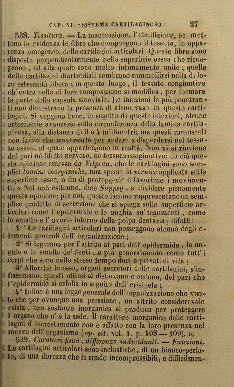 538. Tessitura. — La macerazione, Tebullizione, ec. met- tono in evidenza le fibre che compongono il tessuto, in appa- renza omogeneo, delle cartilagini articolari. Queste fibre sono disposte perpendicolarmente nella superficie ossea che ricuo- prono , ed alla quale sono molto intimamente unite 5 quelle delle cartilagini diartrodiali sembrano rammollirsi nella di lo- ro estremità libera ; in questo luogo , il tessuto congiuntivo ch’entra nella di loro composizione si modifica , per formare la parte della capsula sinoviale. Le iniezioni le più penetran- ti non dimostrano la presenza di alcun vaso in queste carti- lagini. Si veggono bene, in seguito di queste iniezioni, alcune arteriuccie avanzarsi sulla circonferenza della lamina cartila- ginosa, alla distanza di 3 0 à* millimetri^ ma questi ramuscoli non fanno che traversarla per andare a disperdersi nel tessu- to osseo, al quale appartengono in realtà, Won vi si rinviene del pari nè filetto nervoso, nè tessuto congiuntivo^ da ciò que- sta opinione emessa da Velpeau, che le cartilagini sono sem- plici lamim inorganiche, una specie di vernice applicata sulle superficie ossee, a fin di proteggerle e favorirne i movimen- ti. « Noi non esitiamo, dice Sappmj , a dividere pienamente questa opinione; per noi, queste lamine rappresentano un sem- ; plico prodotto di secrezione che si spiega sulle superfìcie ar- * ticolari come l’epidermide e le unghia su’ tegumenti , come lo smalto e 1’ avorio intorno della polpa dentaria-, difatti: l-“ Le cartilagini articolari non posseggono alcuno degli e- I lementi generali dell’ organizzazione ; 2° Si logorano per l’attrito al pari dell’ epidermide , le un- ghie e lo smalto de’ denti, o più generalmente come tutt’ i corpi che sono nello stesso tempo duri e privati di vita ; S' Allorché le ossa, organi secretori delle cartilagini, s’in- fiammano, questi ultimi si distaccano e cedono, del pari che l’epidermide si esfolia in seguito dell’ erisipela ^ 4“ Infine è una legge generale delforganizzazione che vuo- le che per ovunque una pressione, un attrito considerevole esista , una sostanza inorganica si produca per proteggere i organo che n’ è la sede, li carattere inorganico delle carti- lagini d incrostamento non è affatto con la loro presenza nel mezzo deH’organisrno (op. cit. voi. 1. p. 108 — 109). ». Caratteri fìsici, differenze individuali. — Funzioni, . Le cartilagini articolari sono inelastiche, di un bianco-peria- to, di una durezza che le rende incompressibili, e difllcilmen-