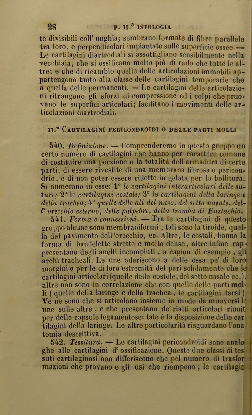 te divisibili coll’unghia; sembrano formate di fibre parallelo tra loro, e perpendicolari impiantate sulle superfìcie ossee — Le cartilagini diartrodiali si assottigliano sensibilmente nella vecchiaia, che si ossificano molto più di rado che tutte le al- tre; e che di ricambio quelle delle articolazioni immobili ap- partengono tanto alla classe delle cartilagini temporarie cho a quella delle permanenti. —• Le cartilagini delle articolazio- ni rifrangono gli sforzi di compressione ed i colpi che pruo- vano le superfici articolari; facilitano i movimenti delle ar- ticolazioni diartrodiali. n.* Cautilagini pericondroidi o delle parti molli 540. Definizione. — Comprenderemo in questo gruppo un certo numero di cartilagini che hanno per carattere comune di costituire una porzione o la totalità delTarmadura di certe parti, di essere rivestite di una membrana fibrosa o pericon- drio, e di non poter essere ridotte in gelata per la bollitura, j Si numerano in esse: 1° le cartilagini interarlicolari delle su- | ture; 2° le cartilagini costali; 3° le cartilagini della laringe e | della trachea: 4° quelle delle ali del naso, del setto nasale, dcl~ V orecchio esterno, delle palpebre, della tromba di Eustachio. t>%\. Forma e connessioni. — Tra le cartilagini di questo gruppo alcune sono membraniformi, tali sono la tiroide, quel- la del pavimento dell’orecchio, ec. Altre, le costali, hanno la forma di bandelette strette e molto dense, altre infine rap- presentano degli anelli incompiuti , a cagion di esempio , gli archi tracheali. Le une aderiscono a delle ossa pe’ di loro margini o per le di loro‘estremità del pari solidamente che la cartilagini articolari (quelle delle costole, del setto nasale ec.), ^ altre non sono in correlazione che con quelle delle parti mol- li ( quelle della laringe e della trachea , le cartilagini tarsi ) i Ve ne sono che si articolano insieme in modo da muoversi le ì une sulle altre , e che presentano de’ rialti articolari riunit i per delle capsule legamentose: tale è la disposizione delle car i tilagini della laringe. Le altre particolarità risguardano Tana tomia descrittiva. 542. Tessitura. — Le cartilagini pericondroidi sono analo 1 ghe alle cartilagini d’ ossificazione. Queste due classi di tes } suti cartilaginosi non differiscono che pel numero di trasfor i inazioni che provano o gli usi che riempono ; le carlilagic l