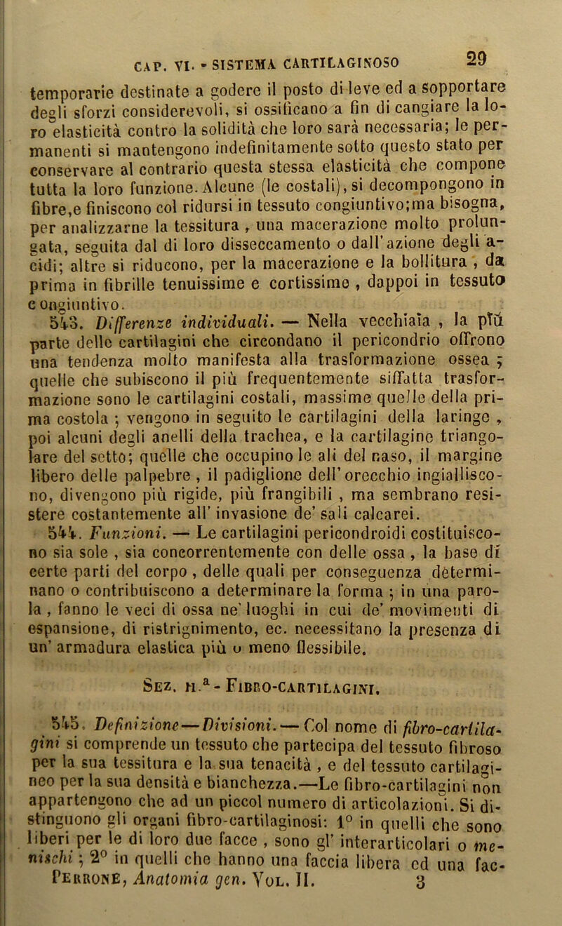 temporarie destinate a godere il posto di leve ed a sopportare I degli sforzi considerevoli, si ossiticano a fin di cangiare la lo- I ro elasticità contro la solidità che loro sarà necessaria; le per- j manenti si mantengono indefinitamente sotto tjuesto stato per conservare al contrario questa stessa elasticità che compone tutta la loro funzione. Alcune (le costali),si decompongono in fibre,e finiscono col ridursi in tessuto congiuntivo;ma bisogna, per analizzarne la tessitura , una macerazione molto prolun- gata, seguita dal di loro disseccamento o dall’azione degli a- cidi; altre si riducono, per la macerazione e la bollitura , da prima in fibrille tenuissime e cortissime , dappoi in tessuto congiuntivo. 5à3. Differenze individuali. — Nella vecchiaia , la pTà parte delle cartilagini che circondano il pericondrio ofifrono una tendenza molto manifesta alla trasformazione ossea ; quelle che subiscono il più frequentemente sififatta trasfor- mazione sono le cartilagini costali, massime quelle della pri- ma costola ; vengono in seguito le cartilagini della laringe , poi alcuni degli anelli della trachea, e la cartilagine triango- lare del setto; quelle che occupinole ali del naso, il margine libero delle palpebre , il padiglione dell’orecchio ingiallisco- no, divengono più rigide, più frangibili , ma sembrano resi- stere costantemente all’ invasione de’ sali calcarei. Funzioni. — Le cartilagini pericondroidi costituisco- no sia sole , sia concorrentemente con delle ossa, la base di certe parti del corpo , delle quali per conseguenza determi- nano 0 contribuiscono a determinare la forma ; in una paro- la , fanno le veci di ossa ne' luoghi in cui de’ movimenti di espansione, di ristrignimento, ec. necessitano la presenza di un’ armadura elastica più o meno flessibile, Sez. n.^-Fibro-cartilagini. 5-V5, Definizione—Divisioni. — Col nome di fibro-cariila- gini si comprende un tessuto che partecipa del tessuto fibroso per la sua tessitura e la sua tenacità , e del tessuto cartilagi- neo per la sua densità e bianchezza.—Le fibro-cartilagini non appartengono che ad un piccol numero di articolazioni. Si di- stinguono gli organi fibro-cartilaginosi; 1° in quelli che sono liberi per le di loro due facce , sono gl’ interarticolari o me- nischi ; 2° in quelli che hanno una faccia libera ed una fac- PerronE, Anatomia gen. Yol. IL 3