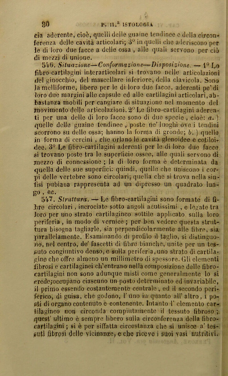 eia aderente, cioè, quelli delle guaine tendinee c della circon- ferenza delle cavità articolari; in quelli che aderiscono per le di loro due facce a delle ossa , alle quali servono per ciò di mezzi di unione. 5i0. Siluazione—Conformazione—^Disposizione. — fibro cartilagini interarticolari si trovano nelle articolazioni del ginocchio, del mascellare inferiore, della clavicola. Sono lamelliforme, libere per le di loro due facce, aderenti pe’di loro due margini alle capsule ed alle cartilagini articolari,ab- bastanza mobili per cangiare di situazione nel momento del movimento delle articolazioni. 2° Le fibro-cartilagini aderen- ti per una delle di loro facce sono di due specie , cioè; a. 1 quelle delle guaine tendinee , poste ne’ luoghi ove i tendini scorrono su delle ossa; hanno la forma di gronde; b. ) quella i in forma di cercini , che orlano le cavità glonoidee e cotiloi^ I dee. Le fibro-cartilagini aderenti per le di loro due facce i si trovano poste tra le superlìcie ossee, alle quali servono di mezzo di connessione ; la di loro forma è determinata da quella delle sue superfici: quindi, quelle che uniscono i cor- pi delle vertebre sono circolari; quella che si trova nella sin- fisi pubiana rappresenta ad un dipresso un quadrato lun- go , ec. 5^7. Struttura. — Le fibro-cartilagini sono formate di fi- bre circolari, incrociate sotto angoli acutissimi , e legate tra loro per uno strato cartilagineo sottile applicato sulla loro : periferia, in modo di vernice; per ben vedere questa strut- : tura bisogna tagliarle, sia perpendicolarmente alle fibre, sia ' parallelamente. Esaminando di profilo il taglio, si distinguo- no, nel centro, de' fascetti di fibre bianche, unite per un tes- j jsuto congiuntivo denso, e sulla periferia, uno strato di cartila- ^ gine che offre almeno un millimetro di spessore. Gli elementi fibrosi e cartilaginei cifentrano nella composizione delle fibro- cartilagini non sono adunque misti come generalmente lo si crede/occupano ciascuno un posto determinato ed invariabile, il primo essendo costantemente centrale, ed il secondo peri- ferico, di guisa, che godono, l’uno in quanto all’altro, i po- @ti di organo contenuto e contenente. Intanto 1’ elemento car- tilagineo non circonda compiutamente il tessuto fibroso ; quest’ ultimo è sempre libero sulla circonferenza della fibro- cartilagini ; si è per siffatta circostanza che si unisce a’ tes- jfUti fibrosi delle vicinanze, e che riceve i suoi vasi nutritivi.