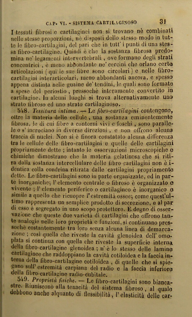 I tessuti fibrosi e cartilaginei non si trovano nè combinati nelle stesse proporzioni, nè disposti dello stesso modo in tut- te le fibro-carlilagini, del pari che in tutt’ i punti di una stes- sa fìbro-cartilagine. Quindi è che la sostanza fibrosa predo- mina ne’ leganienii intervertebrali , ove lormano degli strati concentrici , è meno abbondante ne’cercini che orlano certa articolazioni ( qui le sue fibre sono circolari ) e nelle fibro- cartilagini interarticolari, meno abbondanti ancora, e spesso appena distinta nelle guaine de’tendini, le quali sono formate a spese del periostio , pressoché interamente convertito in cartilagine. In alcuni luoghi si trova alternativamente uno strato fibroso ed uno strato cartilaginoso. 5!^8. Tessitura intima, —Le fibro-cartilagini contengono, oltre ìa materia delle cellule , una sostanza eminentemente fibrosa, le di cui fibre a contorni vivi e foschi , sono paralle- le o s’incrociano in diverse direzioni , e non olTrono alcuna traccia di nuclei. Non si è finora constatato alcuna differenza tra le cellule delle fibro-cartilagini e quelle delle cartilagini propriamente dette ; intanto le osservazioni microscopiche e chimiche dimostrano che la materia gelatinosa che si riti- ra dalla sostanza intercellulare delle libro cartilagini non è i- dentica colla condrina ritirata dalle cartilagini propriamente dette. Le libro-cartilagini sono in parte organizzate, ed in par- te inorganiche^ l’elemento centrale o fibroso è organizzato C vivente ; l’elemento periferico o cartilagineo è inorganico o simile a quello che ricuopre l’estremità ossee^ come quest’ul- timo rappresenta un semplice prodotto di secrezione, e al par di esso è segregato in uno scopo protettore. È degno di osser- vazione che queste due varietà di cartilagini che offrono tan- te analogie nelle loro proprietà e funzioni, si continuano pres- soché costantemente tra loro senza alcuna linea di demarca- zione ; cosi quella che riveste la cavità glenoidea dell’ omo- piata si continua con quella che riveste la superficie interna della fibro cartilagine glenoidea ; n’é lo stesso delle lamine cartdaginee che raddoppiano la cavità cotiloidea e la faccia in- terna della fìbro-cartilagine cotiloidea , di quelle che si spie- gano sull’estremità carpiana del radio e la faccia inferiore della libro-cartilagine radio-cubitale. Proprietà fisiche. — Le fibro-cartilagini sono bianca- stre Hiuniscono alla tenacità del sistema fibroso , al quale debbono anche alquanto di fiessibilità, l’elasticità delle car-