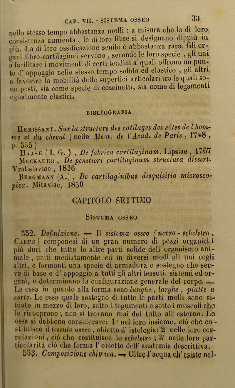nello stesso tempo abbastanza molli : a misura che la di loro consistenza aumenta, le di loro fibre si designano dippm ui più. La di loro ossificazione senile è abbastanza rara. Gli or- gani libro-cartilaginei servono , secondo le loro specie , gh uni a facilitare i movimenti di certi tendini a quali offrono un pun- to d’ appoggio nello stesso tempo solido ed elastico , gli altri a favorire la mobilità delle superfici articolari tra le quali so- no posti, sia come specie di coscinetti, sia come di legamenti egualmente elastici. bibliografia IIerissant, Sur la struclure des catìlages des cotes delhom- 17)e et du chevai ( nelle Méta, de VAcad» de Paris , 17^8 , p. 3ò5) . . . P I1,iase ( I. G. ) , /?<? fahrica cartilaginum. Lipsiae ,1767 Meckaueu , De penitiori cartilaginum slruclura disserta Yratislaviae , 1836 Beugmaivn (A.) , De cartilaginihus disquisitio microsco- pica. Mitaviae, 1850 CAPITOLO SETTIMO Sistema osseo 552. Definizione. — 11 sistema osseo (nevro - scheletro , Càrus) componesi di un gran numero di pezzi organici I più duri che tutte le altre parti solide dell’ organismo ani- male , uniti mediatamente ed in diversi modi gli uni cogli altri, c formanti una specie di armadura o sostegno che ser- ve di base e d’ appoggio a tutti gli altri tessuti, sistemi ed or- gani, e determinano la configurazione generale del corpo. — Le ossa in quanto alla forma sono lunghe, larghe , piatte e corte. Le ossa quale sostegno di tutte le parti molli sono si- tuate in mezzo di loro, sotto i tegumenti e sotto i muscoli che le ricuoprono \ non si trovano mai del tutto all’esterno. Le ossa si debbono considerare: 1° nel loro insieme, ciò che co- stituisce il tessuto osseo , obietto d’ istologia;‘2° nelle loro cor- relazioni , ciò che costituisce lo scheletro ; 3° nelle loro par- ticolarità ciò che forma l’obietto dell’anatomia descrittiva. 553. Composizione chimica, Oltre l’acqua cli’egigte nel-