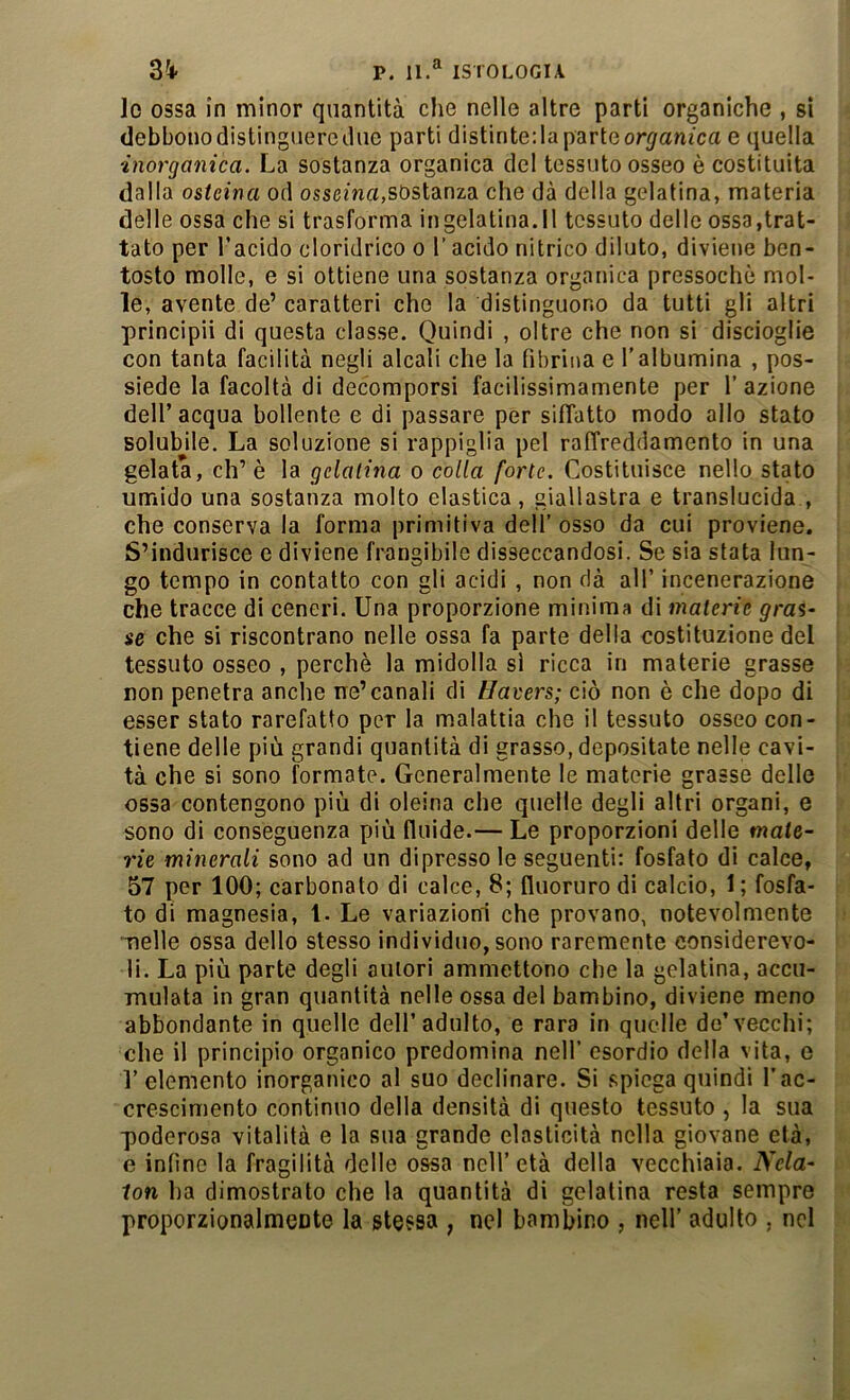 lo ossa in minor quantità che nelle altre parti organiche , si debbonodistinguerediie parti distintedaparteor^'anica e quella inorganica. La sostanza organica del tessuto osseo è costituita dalla osteina od ossema,sostanza che dà della gelatina, materia delle ossa che si trasforma ingelatina.il tessuto dello ossa,trat- tato per l’acido cloridrico o l’acido nitrico diluto, diviene ben- tosto molle, e si ottiene una sostanza organica pressoché mol- le, avente de’ caratteri che la distinguono da tutti gli altri principii di questa classe. Quindi , oltre che non si discioglie con tanta facilità negli alcali che la fibrina e l'albumina , pos- siede la facoltà di decomporsi facilissimamente per l’azione dell’acqua bollente e di passare per siffatto modo allo stato solubile. La soluzione si rappiglia pel raffreddamento in una gelata, eh’ è la gelatina o colla forte. Costituisce nello stato umido una sostanza molto elastica, giallastra e translucida , che conserva la forma primitiva dell’ osso da cui proviene. S’indurisce e diviene frangibile disseccandosi. Se sia stata lun- go tempo in contatto con gli acidi , non dà all’ incenerazione che tracce di ceneri. Una proporzione minima di materie gras- se che si riscontrano nelle ossa fa parte della costituzione del tessuto osseo , perchè la midolla si ricca in materie grasse non penetra anche ne’canali di tlavers; ciò non è che dopo di esser stato rarefatto per la malattia che il tessuto osseo con- tiene delle più grandi quantità di grasso, depositate nelle cavi- tà che si sono formate. Generalmente le materie grasse delle ossa contengono più di oleina che quelle degli altri organi, e sono di conseguenza più fluide.— Le proporzioni delle mate- rie minerali sono ad un dipresso le seguenti: fosfato di calce, 57 per 100; carbonato di calce, 8; fluoruro di calcio, 1 ; fosfa- to di magnesia, l- Le variazioni che provano, notevolmente “nelle ossa dello stesso individuo, sono raremente considerevo- li. La più parte degli autori ammettono che la gelatina, accu- mulata in gran quantità nelle ossa del bambino, diviene meno abbondante in quelle dell’adulto, e rara in quelle do’vecchi; che il principio organico predomina nell’ esordio della vita, e r elemento inorganico al suo declinare. Si spiega quindi l’ac- crescimento continuo della densità di questo tessuto , la sua •poderosa vitalità e la sua grande elasticità nella giovane età, e infine la fragilità delle ossa nell’età della vecchiaia. Ncla- lon ha dimostrato che la quantità di gelatina resta sempre proporzionalmente la stessa , nel bambino , nell’ adulto , nel