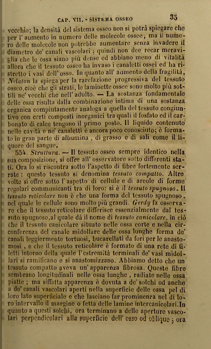 ; vecchio; la densità del sistema osseo non si potrà spiegare che per r aumento in numero delle molecole ossee ^ ma il nume- ro delle molecole non potrebbe aumentare senza invadere il diametro de’ canali vascolari ; quindi non dee recar meravi- glia che le ossa siano più dense ed abbiano meno di vitalità allora che il tessuto osseo ha invaso i canaletti ossei ed ha ri- stretto i vasi dell’osso. In quanto all’ aumento della fragilità, Ndalon la spiega per la rarelazione progressiva del tessuto osseo,cioè che gh strati, le laminette ossee sono molto più sot-. tili ne’vecchi che nell’adulto. — La sostanza fondamentale delle ossa risulta dalla combinazione intima di una sostanza organica compiutamente analoga a quella del tessuto congiun- tivo con certi composti inorganici tra quali il fosfato ed il car- bonato di calce tengono il primo posto. Il liquido contenuto nelle cavità e ne’ canaletti è ancora poco conosciuto; è forma- to in gran parte di albumina , di grasso e di sali come il li- quore del sangue. 554*. Struttura. — Il tessuto osseo sempre identico nella ' sua composizione, si offre all’ osservatore sotto differenti sta- ti. Ora lo si riscontra sotto l’aspetto di fibre fortemente ser- : rate : questo tessuto si denomina tessuto compatto. Altre volte si offre sotto 1’ aspetto di cellule e di areole di forme ; regolari communicanti tra di loro: si è il tessuto spugnoso. Il ' tessuto reticolare non è che una forma del tessuto spugnoso, ' nel quale le cellule sono molto più grandi. Gerdy fa osserva- : re che il tessuto reticolare differisce essenzialmente dal tes- suto spugnoso,al quale dà il nome di tessuto canicolare, in ciò che il tessuto canicolare situato nelle ossa corte e.nella cir- conferenza del canale midollare delle ossa lunghe forma de’ canali leggiermente tortuosi, bucarellali da fori per le anasto- mosi , e che il tessuto reticolare è formato di una rete di fi- letti intorno della quale l’estremità terminali de'vasi midol- lari si ramificano e si anastomizzano. Abbiamo detto che un tessuto compatto aveva un’apparenza fibrosa. Queste fibre sembrano longitudinali nelle ossa lunghe , radiate nelle ossa piatte ; ma siffatta apparenza è dovuta a de’ solchi od anche a do’ canali vascolari aperti nella superficie delle ossa pel di loro lato superficiale e che lasciano far prominenza nel di lo- ro intervallo il margine o fetta delle lamine intercanicola ri.In quanto a questi solchi, ora terminano a delle aperture vasco- lari perpendicolari alla superficie dell’ osso od oblique j ora