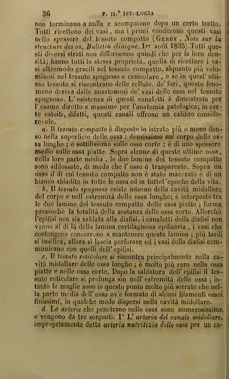 non terminano a nulla e scompaiono dopo un certo tratto. Tutti ricettono dei vasi, ma i primi conducono questi vasi nello spessore del tessuto compatto (Geudy , Noie sur la siructure des os, Jiulletin cUnigue, Ire aoùt 1835).Tutti que- sti diversi strati non difTeriscono quindi che per la loro den- sità; hanno tutti la stessa proprietà, quella di ricettare i va- si oltremodo gracili nel tessuto compatto, alquanto più volu- minosi nel tessuto spugnoso o canicolare , e se in quest’ulti- mo tessuto si riscontrano delle cellule, de’ fori, questo feno- meno deriva dalle anastomosi de’vasi delle ossa nel tessuto spugnoso. L’ esistenza di questi canaletti è dimostrata per l’esame diretto e massime per l’anatomia patologica; in cer- te osteiti, difatti, questi canali offrono un calibro conside- revole. a. Il tessuto compatto è disposto in istrato più o meno den- so nella superficie delle ossa : densissimo sul corpo delle os- sa lunghe ; è sottilissimo sulle ossa corte ; è di uno spessore medio sulle ossa piatte. Sopra alcune di queste ultime ossa, nella loro parte media , le due lamine del tessuto compatto sono addossate, di modo che 1’ osso è trasparente. Sopra un osso il di cui tessuto compatto non è stato macerato ò di un i bianco sbiadito in tutte le ossa ed in tuttel 'epoche della vita. : ! b. 11 tessuto spugnoso esiste intorno della cavità midollare i, del corpo e nell'estremità delle ossa lunghe; è interposto tra ! le due lamine del tessuto compatto delle ossa piatte ; forma i pressoché la totalità della sostanza delle ossa corte. Allorché ! Teplfisi non sia saldata alla diafisi, i canaletti della diafisi non vanirò al di là della lamina cartilaginosa epifisaria , i vasi che contengono concorrono a mantenere questa lamina ; più tardi si ossifica, allora si lascia perforare ed i vasi della diafisi com- municano con quelli deir epifisi. c. 11 tessuto reticolare si riscontra principalmente nella ca- vità midollare delle ossa lunghe ; è molto più raro nello ossa piatte e nelle ossa corte. Dopo la saldatura dell’epifisi il tes- suto reticolare si prolunga sin nell’estremità delle ossa ; in- tanto le maglie sono in questo punto molto più serrate che nel- la parte media dell’osso ov’è formato di alcuni filamenti ossei finissimi, in qualche modo dispersi nella cavità midollare. d. Le arterie che penetrano nelle ossa sono numerosissime e vengono da tre sorgenti: 1° L’ arteria del canale midollare, impropriamente detta arteria nutritizia delle ossa per un ca-