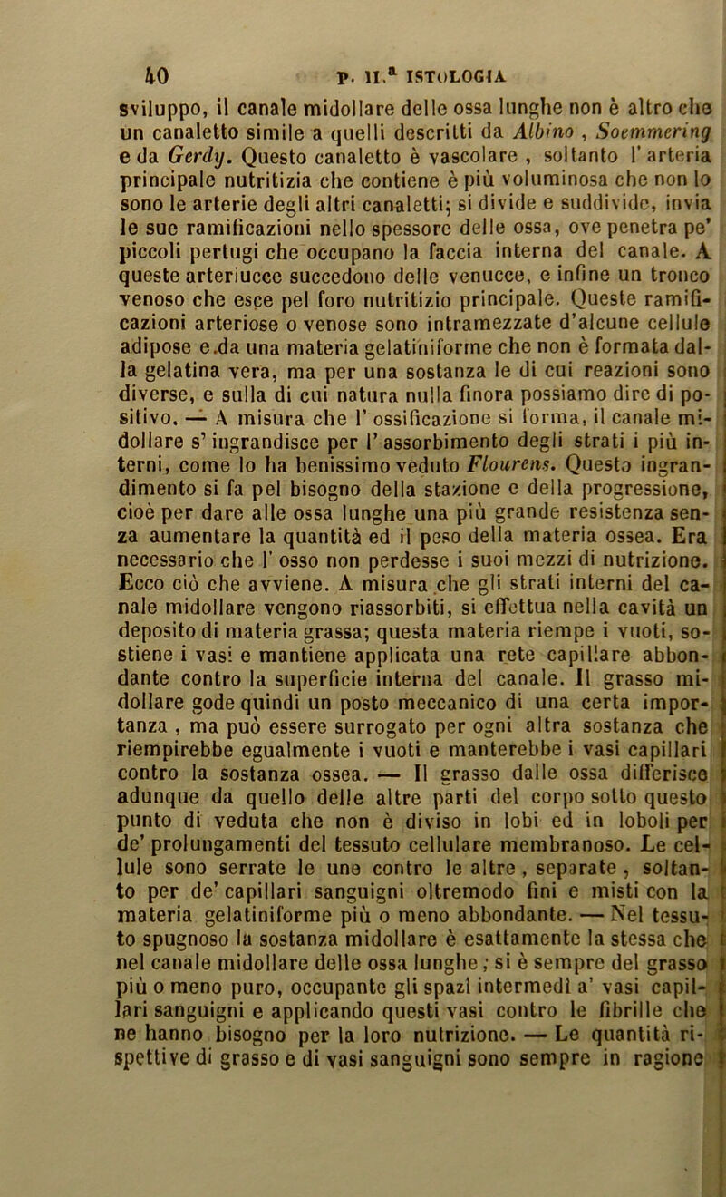 sviluppo, il canale midollare delle ossa lunghe non è altro che un canaletto simile a quelli descritti da Albino , Soemmering e da Gerdìj. Questo canaletto è vascolare , soltanto l’arteria principale nutritizia che contiene è più voluminosa che non lo sono le arterie degli altri canaletti^ si divide e suddivide, invia le sue ramificazioni nello spessore delle ossa, ove penetra pe’ piccoli pertugi che occupano la faccia interna del canale. A queste arteriucce succedono delle venucce, e infine un tronco venoso che esce pel foro nutritizio principale. Queste ramifi- cazioni arteriose o venose sono intramezzate d’alcune cellule adipose e.da una materia gelatiniforrne che non è formata dal- la gelatina vera, ma per una sostanza le di cui reazioni sono diverse, e sulla di cui natura nulla finora possiamo dire di po- j sitivo. —^ A misura che 1’ ossificazione si l'orma, il canale mi- i dollare s’ingrandisce per I’ assorbimento degli strati i più in- | terni, come lo ha benissimo veduto F/owre/i.?. Questo ingran- I dimento si fa pel bisogno della stazione e della progressione, i cioè per dare alle ossa lunghe una più grande resistenza sen- za aumentare la quantità ed il peso della materia ossea. Era necessario che 1’ osso non perdesse i suoi mezzi di nutrizione. Ecco ciò che avviene. A misura che gli strati interni del ca-i| naie midollare vengono riassorbiti, si elTottiia nella cavità un j deposito di materia grassa; questa materia riempe i vuoti, so- j stiene i vasi e mantiene applicata una rete capillare abbon- \ dante contro la superficie interna del canale. Il grasso mi- ] dollare gode quindi un posto meccanico di una certa impor- | tanza , ma può essere surrogato per ogni altra sostanza che [ riempirebbe egualmente i vuoti e manterebbe i vasi capillari I contro la sostanza ossea. — Il grasso dalle ossa dUTerisco ) adunque da quello delle altre parti del corpo sotto questo i punto di veduta che non è diviso in lobi ed in loboli per j de’ prolungamenti del tessuto cellulare membranoso. Le cel- | lule sono serrate le une contro le altre, separate, soltan-I to per de’ capillari sanguigni oltremodo fini e misti con la | materia gelatiniforrne più o meno abbondante. — Nel tessu- ^ to spugnoso la sostanza midollare è esattamente la stessa che t nel canale midollare delle ossa lunghe ; si è sempre del grasso I più 0 meno puro, occupante gli spazi intermedi a’ vasi capil- lari sanguigni e applicando questi vasi contro le fibrille che i ne hanno bisogno per la loro nutrizione. — Le quantità ri- spettive di grasso e di vasi sanguigni sono sempre in ragione f
