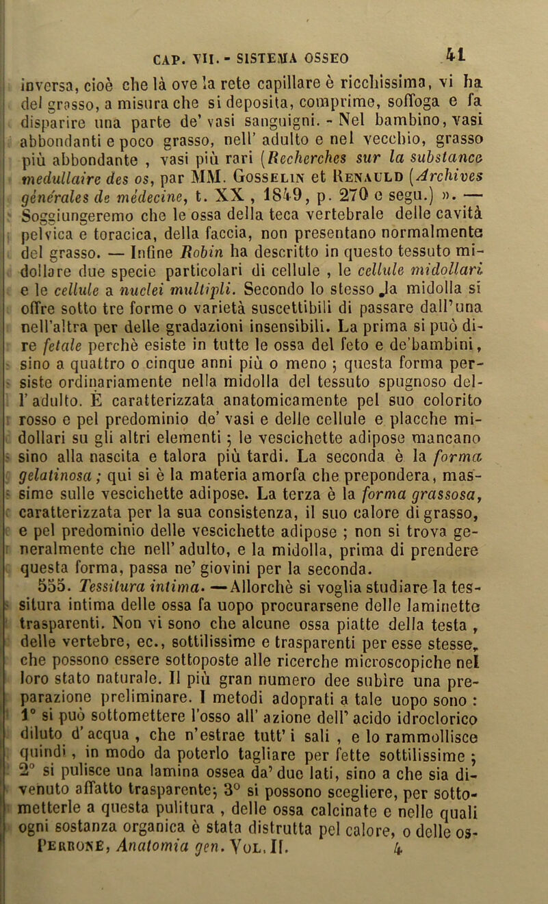 inversa, cioè che là ove la rete capillare è ricchissima, vi ha i dei grasso, a misura che si deposita, comprime, soffoga e fa disparire una parte de’vasi sangiiigni. - Nel bambino, vasi ] abbondanti e poco grasso, nell’adulto e nel veccbio, grasso più abbondante , vasi più rari [Recherches sur la substanca medullaire des os, par MM. Gosselix et Uenauld [ArcU'oes générales de mèdecine^ t. XX , 1849, p. 270 e sega.) ». ■— Soggiungeremo che le ossa della teca vertebrale delle cavità pelvica e toracica, della faccia, non presentano normalmente del grasso. — Infine Robin ha descritto in questo tessuto mi- dollare due specie particolari di cellule , le cellule midollari e le cellule a nuclei multipli. Secondo lo stesso Ja midolla si offre sotto tre forme o varietà suscettibili di passare dall’una nell’altra per delle gradazioni insensibili. La prima si può di- re fetale perchè esiste in tutte le ossa del feto e de’bambini, sino a quattro o cinque anni più o meno 5 questa forma per- ' siste ordinariamente nella midolla del tessuto spugnoso del- r adulto. È caratterizzata anatomicamente pel suo colorito rosso e pel predominio de’ vasi e delle cellule e placche mi- dollari su gli altri elementi ; le vescichette adipose mancano ' sino alla nascita e talora più tardi. La seconda è la forma gelatinosa; qui si è la materia amorfa che prepondera, mas- : sime sulle vescichette adipose. La terza è la forma grassosUy . caratterizzata per la sua consistenza, il suo calore digrasso, e pel predominio delle vescichette adipose ; non si trova ge- : neralmente che nell’ adulto, e la midolla, prima di prendere questa forma, passa ne’ giovini per la seconda. 5o5. Tessitura intima» —Allorché si voglia studiare la tes- > silura intima delle ossa fa uopo procurarsene delle laminette ' trasparenti. Non vi sono che alcune ossa piatte della testa , delle vertebre, ec., sottilissime e trasparenti per esse stesse,, che possono essere sottoposte alle ricerche microscopiche nel loro stato naturale. Il più gran numero dee subire una pre- parazione preliminare. I metodi adoprati a tale uopo sono : ’ 1° si può sottomettere l’osso all’ azione dell’ acido idroclorico diluto d’acqua , che n’estrae tutt’i sali , e lo rammollisce quindi, in modo da poterlo tagliare per fette sottilissime ; 2” si pulisce una lamina ossea da’due lati, sino a che sia di- venuto affatto trasparente-, 3® si possono scegliere, per sotto- ; metterle a questa pulitura , delle ossa calcinate e nelle quali ogni sostanza organica è stata distrutta pel calore, o delle os-