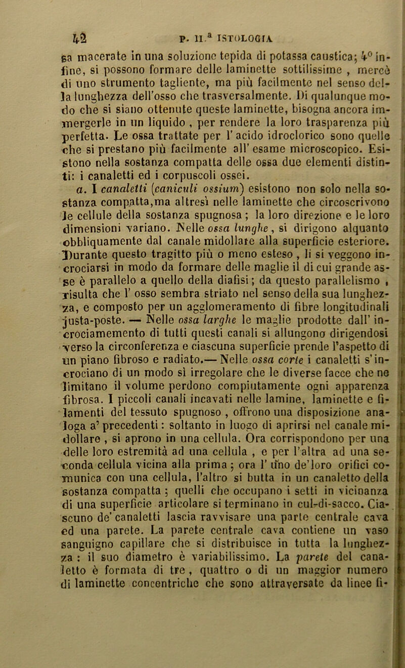 sa macerate in una soluzione tepida di potassa caustica; in- fine, si possono formare delle laminette sottilissime , mercé di uno strumento tagliente, ma più facilmente nel senso del- la lunghezza dell’osso che trasversalmente. Di qualunque mo- • do che si siano ottenute queste laminette, bisogna ancora im- mergerle in un liquido , per rendere la loro trasparenza più I perfetta. Le ossa trattate per l’acido idroclorico sono quelle t che si prestano più facilmente all’ esame microscopico. Esi- j stono nella sostanza compatta delle ossa due elementi distin- j ti: i canaletti ed i corpuscoli ossei. ! a. I canaletti [caniculi ossium) esistono non solo nella so- ■ stanza compatta,ma altresì nelle laminette che circoscrivono i le cellule della sostanza spugnosa ; la loro direzione e le loro dimensioni yariano. JNelle ossa lunghe, si dirigono alquanto j obbliquamente dal canale midollare alla superfìcie esteriore. 3)urante questo tragitto più o meno esteso , li si veggono in- crociarsi in modo da formare delle maglie il di cui grande as- se è parallelo a quello della diafìsi ; da questo parallelismo , risulta che 1’ osso sembra striato nel senso della sua lunghez- : za, e composto per un agglomeramento di fibre longitudinali I justa-poste. — Nelle ossa larghe le maglie prodotte dall’ in- i crociamemento di tutti questi canali si allungono dirigendosi f yerso la circonferenza e ciascuna superfìcie prende l’aspetto di ; un piano fibroso e radiato.— Nelle ossa corte i canaletti s’in- ;i crociano di un modo si irregolare che le diverse facce che ne il limitano il volume perdono compiutamente ogni apparenza 4 fibrosa. I piccoli canali incavati nelle lamine, laminette e fi- ;| lamenti del tessuto spugnoso , offrono una disposizione ana- ^ Ioga a’ precedenti : soltanto in luogo di aprirsi nel canale mi- . dollaro , si aprono in una cellula. Ora corrispondono per una delle loro estremità ad una cellula , e per Taltra ad una se- conda cellula vicina alla prima ; ora 1’ uno de’loro orifici co- munica con una cellula, l’altro si butta in un canaletto della sostanza compatta ; quelli che occupano i setti in vicinanza di una superficie articolare si terminano in cul-di-sacco. Cia- scuno de’ canaletti lascia ravvisare una parte centrale cava ed una parete. La parete centrale cava contiene un vaso sanguigno capillare che si distribuisce in tutta la lunghez- za : il suo diametro è variabilissimo. La ‘parete del cana- letto è formata di tre , quattro o di un maggior numero f di laminetto concentriche che sono attraversate da linee fi- i