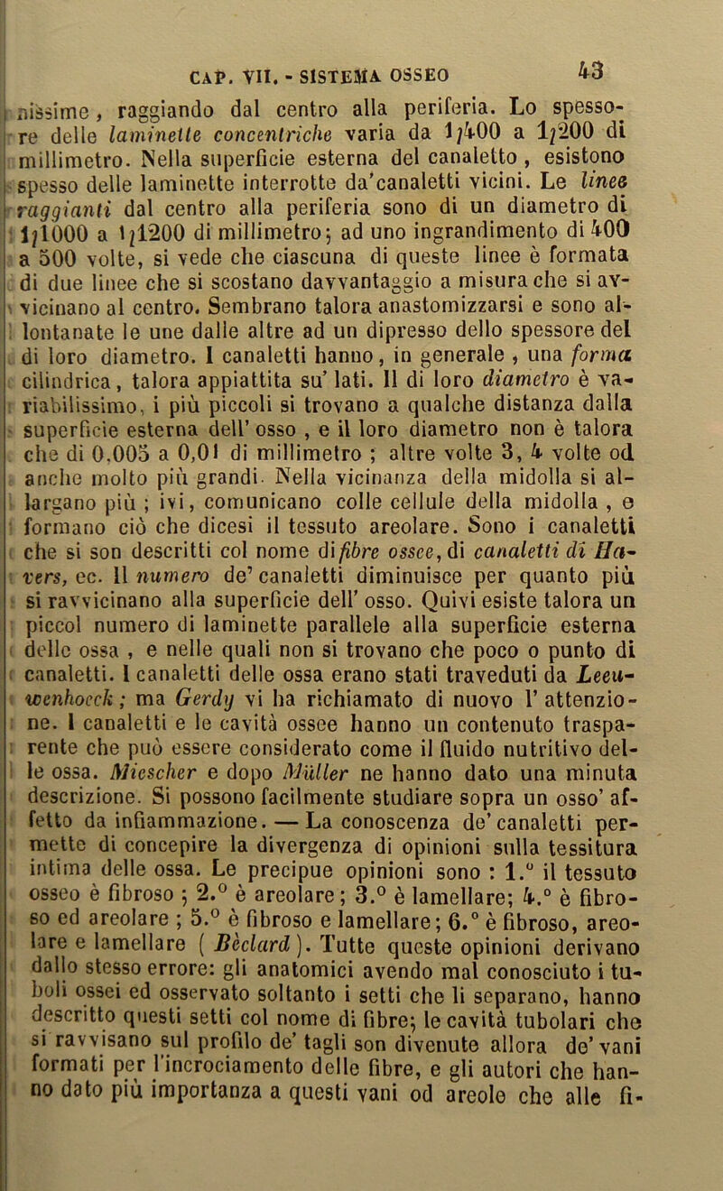 riissime, raggiando dal centro alla periferia. Lo spesso- re delle lamineite concentriche varia da 1;400 a l^SOO di millimetro. Nella superfìcie esterna del canaletto, esistono spesso delle laminette interrotte da’canaletti vicini. Le lines raggianti dal centro alla periferia sono di un diametro di 1^1000 a lj|1200 di millimetro j ad uno ingrandimento di 400 a 500 volte, si vede che ciascuna di queste linee ò formata di due linee che si scostano davvantaggio a misura che si av- vicinano al centro. Sembrano talora anastomizzarsi e sono al- lontanate le une dalle altre ad un dipresso dello spessore del di loro diametro. 1 canaletti hanno, in generale , una forma cilindrica, talora appiattita su’ lati. Il di loro diametro è va- riabilissimo, i più piccoli si trovano a qualche distanza dalla superfìcie esterna dell’ osso , e il loro diametro non è talora che di 0.005 a 0,01 di millimetro ; altre volte 3, k volte od anche molto più grandi- Nella vicinanza della midolla si al- largano più ; ivi, comunicano colle cellule della midolla , e formano ciò che dicesi il tessuto areolare. Sono i canaletti che si son descritti col nome d\fibre ossee, di canaletti di Ha^ vers, ec. Il numero de’ canaletti diminuisce per quanto più si ravvicinano alla superfìcie dell’ osso. Quivi esiste talora un piccol numero di laminette parallele alla superficie esterna delle ossa , e nelle quali non si trovano che poco o punto di canaletti, l canaletti delle ossa erano stati traveduti da Leeu- wenhoecJi ; ma Gerdij vi ha richiamato di nuovo l’attenzio- ne. 1 canaletti e le cavità ossee hanno un contenuto traspa- rente che può essere considerato come il fluido nutritivo del- le ossa. Miescher e dopo Miiller ne hanno dato una minuta descrizione. Si possono facilmente studiare sopra un osso’ af- fetto da infiammazione. — La conoscenza de’canaletti per- mette di concepire la divergenza di opinioni sulla tessitura intima delle ossa. Le precipue opinioni sono : 1. il tessuto osseo è fibroso 5 2.® è areolare ; è lamellare; 4*.° è fibro- so ed areolare ; 5.® è fibroso e lamellare; 6.° è fibroso, areo- lare e lamellare ( Bèclard). Tutte queste opinioni derivano dallo stesso errore: gli anatomici avendo mal conosciuto i tu- boli ossei ed osservato soltanto i setti che li separano, hanno descritto questi setti col nome di fibre; le cavità tubolari che si ravvisano sul profilo de’ tagli son divenute allora de’vani formati per l’incrociamento delle fibre, e gli autori che han- no dato più importanza a questi vani od areole che alle fi-