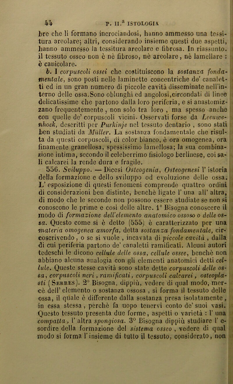 hh P. ISTOLOGIA tre che li formano incrociandosi, hanno ammesso una tessi- tura areolarej altri, considerando insieme questi due aspetti, hanno ammesso la tessitura areolare e fibrosa. In riassunto, il tessuto osseo non è nè fibroso, nè areolare, nè lamellare : è canicolare. 6. I corpuscoli ossei che costituiscono la sostanza fonda- mentale, sono posti nelle laminette concentriche de’ canalet- ti ed in un gran numero di piccole cavità disseminate nell’in- terno delle ossa.Sono oblunghi ed angolosi,circondati di linee delicatissime che partono dalla loro periferia, e si anastomiz- zano frequentemente, non solo tra loro , ma spesso anche con quelle de’corpuscoli vicini. Osservati forse da Lceuwe- nJioek, descritti per Purkinje nel tessuto dentario , sono stati hen studiati da Mailer. La sostanza fondamentale che risul- ta da questi corpuscoli, di color bianco, è ora omogenea, ora finamente granellosa, spessissimo lamellosa; la sua combina- zione intima, secondo il celeberrimo fisiologo berlinese, coi sa- li calcarei la rende dura e fragile. 556. Sviluppo. —Dicesi Osleogenia, Osteogencsi V istoria della formazione e dello sviluppo od evoluzione delle ossa, L’ esposizione di questi fenomeni comprende quattro ordini di considerazioni ben distinte, benché ligate V una all’ altra, di modo che le seconde non possono essere studiate se non si conoscono le prime e cosi delle altre. 1° Bisogna conoscere il modo di formazione dell’elemento anatomico ossoso o delle os- sa. Questo come si è detto (555) è caratterizzato per una materia omogenea amorfa, detta sostanza fondamentale, cir- coscrivendo, 0 se si vuole , incavata di piccole cavità , dalla di cui periferia partono de’ canaletti ramificati. Alcuni autori tedeschi le dicono cellule delle ossa, cellule ossee, benché non abbiano alcuna analogia con gli elementi anatomici detti cel- lule. Queste stesse cavità sono state dette corpuscoli delle os- sa, corpuscoli neri, ramificati, corpuscoli calcarei, osteopla- sti (Sekres). 2° Bisogna, dippiù, vedere di qual modo, mer- cè dell’elemento o sostanza ossosa , si forma il tessuto delle ossa, il quale è differente dalla sostanza presa isolatamente, in essa stessa , perchè fa uopo tenervi conto de’ suoi vasi. Questo tessuto presenta due forme, aspetti o varietà : 1' una compatta, 1’ altra spongiosa. 3° Bisogna dippiù studiare 1’ e- sordire della formazione de! sistema osseo , vedere di qual modo si forma l’insieme di tutto il tessuto, considerato, non