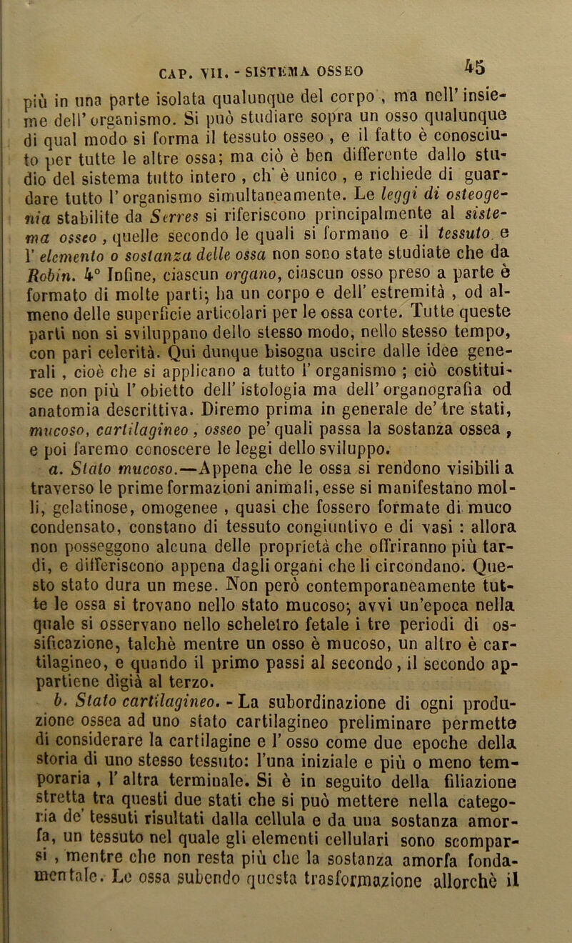 più in una parte isolata qualunque del corpo , ma nell’ insie- me dell’organismo. Si può studiare sopra un osso qualunque di qual modo si forma il tessuto osseo , e il fatto è conosciu- to per tutte le altre ossa; ma ciò è ben differente dallo sta- dio del sistema tutto intero , eh' è unico , e richiede di guar- dare tutto l’organismo simultaneamente. Le leggi di o&teoge- nia stabilite da Strres si riferiscono principalmente al siste- ma osseo , quelle secondo le quali si formano e il tessuto, e r elemento o sostanza delle ossa non sono state studiate che da Robin. 4° Infine, ciascun organo, ciascun osso preso a parte è formato di molte parti; ha un corpo e dell’ estremità , od al- meno delle superficie articolari per le ossa corte. Tutte queste parli non si sviluppano dello stesso modo, nello stesso tempo, con pari celerità. Qui dunque bisogna uscire dalle idee gene- rali , cioè che si applicano a tutto i’ organismo ; ciò costitui- sce non più l’obietto dell’istologia ma dell’organografia od anatomia descrittiva. Diremo prima in generale de’ tre stati, mucoso, cartilagineo , osseo pe’ quali passa la sostanza ossea , e poi faremo conoscere le leggi dello sviluppo. a. Stalo mucoso.—Appena che le ossa si rendono visibili a traverso le prime formazioni animali, esse si manifestano mol- li, gelatinose, omogenee , quasi che fossero formate di muco condensato, constano di tessuto congiuntivo e di vasi : allora non posseggono alcuna delle proprietà che offriranno più tar- di, e differiscono appena dagli organi che li circondano. Que- sto stato dura un mese. Non però contemporaneamente tut- te le ossa si trovano nello stato mucoso; avvi un’epoca nella quale si osservano nello scheletro fetale i tre periodi di os- sificazione, talché mentre un osso è mucoso, un altro è car- tilagineo, e quando il primo passi al secondo, il secondo ap- partiene digià al terzo. b. Stato cartilagineo. - La subordinazione di ogni produ- zione ossea ad uno stato cartilagineo preliminare permette di considerare la cartilagine e l’osso come due epoche della storia di uno stesso tessuto: l’una iniziale e più o meno tem- perarla , r altra terminale. Si è in seguito della filiazione stretta tra questi due stati che si può mettere nella catego- ria de tessuti risultati dalla cellula e da una sostanza amor- fa, un tessuto nel quale gli elementi cellulari sono scompar- si , mentre che non resta più che la sostanza amorfa fonda- mentale. Lo ossa subendo questa trasformazione allorché il