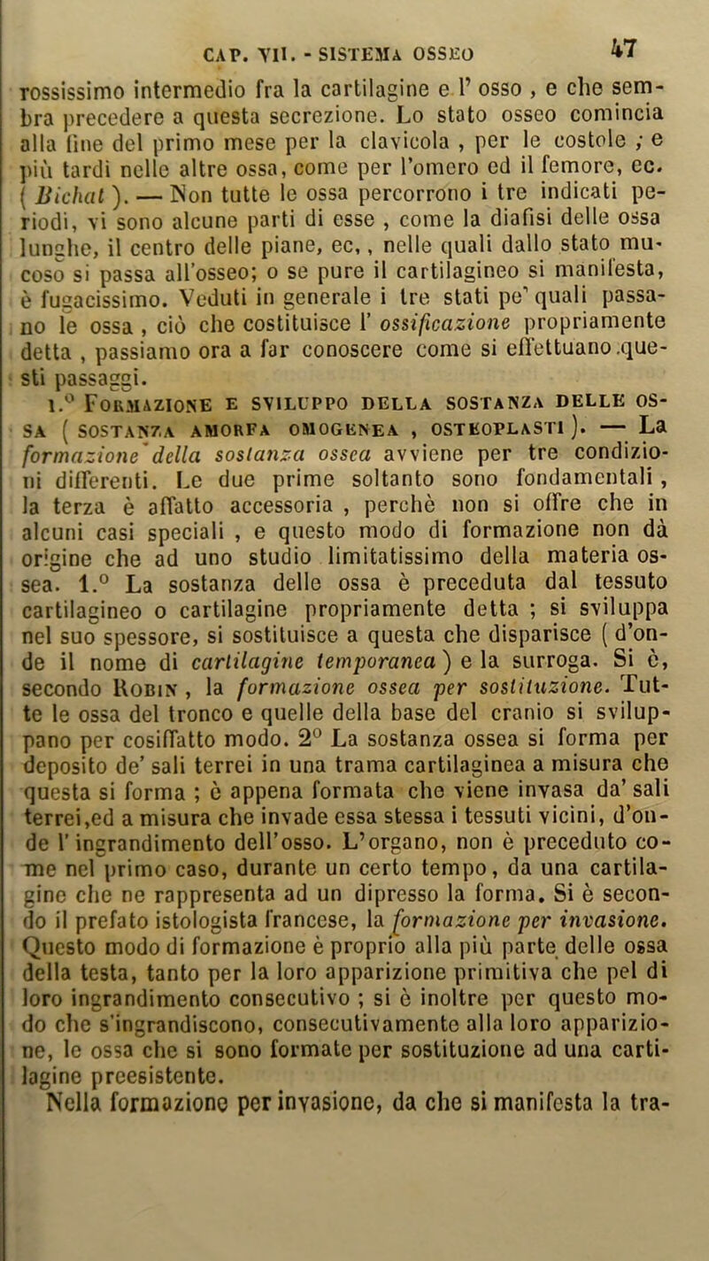 rossissimo intermedio fra la cartilagine e 1’ osso , e che serri- bra precedere a questa secrezione. Lo stato osseo comincia alla line del primo mese per la clavicola , per le costole ; e più tardi nelle altre ossa, come per l’omero ed il ferriore, ec. ( Bichcit ). — Non tutte le ossa percorrono i tre indicati pe- riodi, vi sono alcune parti di esse , come la diafisi delle ossa lunghe, il centro delle piane, ec,, nelle quali dallo stato mu' coso si passa all’osseo; o se pure il cartilagineo si manifesta, è fugacissimo. Veduti in generale i tre stati pe’quali passa- no le ossa , ciò che costituisce 1’ ossificazione propriamente detta , passiamo ora a far conoscere come si effettuano .que- sti passaggi. Formazione e sviluppo della sostanza delle os- sa ( sostanza amorfa omogenea , osTEOPLASTi ). — La formazione'della sostanza ossea avviene per tre condizio- ni differenti. Le due prime soltanto sono fondamentali, la terza è affatto accessoria , perchè non si offre che in alcuni casi speciali , e questo modo di formazione non dà origine che ad uno studio limitatissimo della materia os- sea. l.° La sostanza delle ossa è preceduta dal tessuto cartilagineo o cartilagine propriamente detta ; si sviluppa nel suo spessore, si sostituisce a questa che disparisce ( d’on- de il nome di cartilagine temporanea) e \di surroga. Si è, secondo Robin , la formazione ossea per sostituzione. Tut- te le ossa del tronco e quelle della base del cranio si svilup- pano per cosiffatto modo. 2° La sostanza ossea si forma per deposito de’ sali terrei in una trama cartilaginea a misura che questa si forma ; ò appena formata che viene invasa da’ sali terrei,ed a misura che invade essa stessa i tessuti vicini, d’on- de l’ingrandimento dell’osso. L’organo, non è preceduto co- me nel primo caso, durante un certo tempo, da una cartila- gine che ne rappresenta ad un dipresso la forma. Si è secon- do il prefato istologista francese, la formazione per invasione. Questo modo di formazione è proprio alla più parte delle ossa della testa, tanto per la loro apparizione primitiva che pel di loro ingrandimento consecutivo ; si è inoltre per questo mo- do che s’ingrandiscono, consecutivamente alla loro apparizio- ne, le ossa che si sono formate per sostituzione ad una carti- lagine preesistente. Nella formazione per invasione, da che si manifesta la tra-