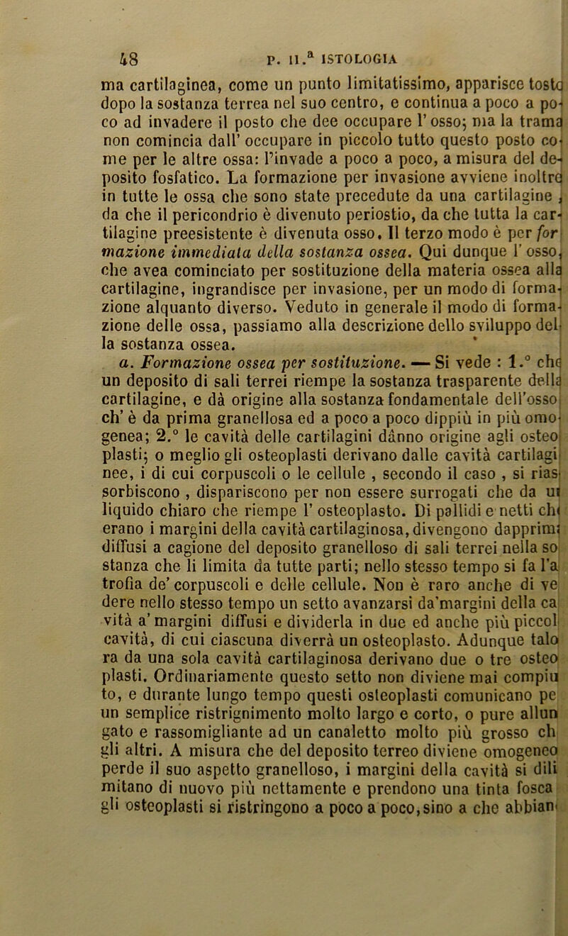 ma cartilagìnea, come un punto limitatissimo, apparisce tosto dopo la sostanza terrea nel suo centro, e continua a poco a pò-- co ad invadere il posto che dee occupare l’osso; ma la tramq non comincia dall’ occupare in piccolo tutto questo posto coi me per le altre ossa: l’invade a poco a poco, a misura del doj posilo fosfatico. La formazione per invasione avviene inoltrq in tutte le ossa che sono state precedute da una cartilagine i da che il pericondrio è divenuto periostio, da che tutta la car- tilagine preesistente è divenuta osso, 11 terzo modo è per for- mazione immediala della sostanza ossea. Qui dunque 1’ osso, che avea cominciato per sostituzione della materia ossea alla cartilagine, ingrandisce per invasione, per un modo di forma-j zione alquanto diverso. Veduto in generale il modo di forma- zione delle ossa, passiamo alla descrizione dello sviluppo deh la sostanza ossea. a. Formazione ossea per sostituzione. — Si vede : l.° chq un deposito di sali terrei riempe la sostanza trasparente della cartilagine, e dà origine alla sostanza fondamentale deH'ossoi eh’ è da prima granellosa ed a poco a poco dippiù in più omoi genea; 2.° le cavità delle cartilagini danno origine agli osteoi piasti; 0 meglio gli osteoplasti derivano dalle cavità cartilagii nee, i di cui corpuscoli o le cellule , secondo il caso , si riast sorbiscono , dispariscono per non essere surrogati che da ui liquido chiaro che riempe 1’ osteoplasto. Di pallidi e netti chi erano i margini della cavità cartilaginosa, divengono dapprimi diffusi a cagione del deposito granelloso di sali terrei nella so stanza che li limita da tutte parti; nello stesso tempo si fa l’a trofia de’ corpuscoli e delle cellule. Non è raro anche di ve, dere nello stesso tempo un setto avanzarsi da’margini della ca; vità a’margini diffusi e dividerla in due ed anche più piccof cavità, di cui ciascuna diverrà un osteoplasto. Adunque talo ra da una sola cavità cartilaginosa derivano due o tre osteo piasti. Ordinariamente questo setto non diviene mai compia to, e durante lungo tempo questi osteoplasti comunicano pe un semplice ristrignimento molto largo e corto, o pure allun gato e rassomigliante ad un canaletto molto più grosso eh gli altri. A misura che del deposito terreo diviene omogeneo perde il suo aspetto granelloso, i margini della cavità si dili mitano di nuovo più nettamente e prendono una tinta fosca gli osteoplasti si ristringono a poco a poco,sino a che abbian*