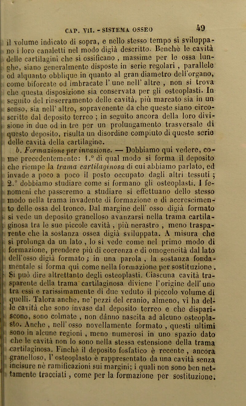 il Toliinie indicato di sopra, e nello stesso tempo si sviluppa- no i loro canaletti nel modo digià descritto. Benché le cavità delle cartilagini che si ossificano , massime per le ossa lun- she, siano generalmente disposte in serie regolari, parallele od alquanto obblique in quanto al gran diametro dell’organo, come biforcate od imbracate V une nell’ altre , non si trova che questa disposizione sia conservata per gli osteoplasti. In seguito del rinserramento delle cavità, più marcato sia in un senso, sia nell’ altro, sopravenente da che queste siano circo- scritte dal deposito terreo ; in seguito ancora della loro divi- sione in due od in tre per un prolungamento trasversale di questo deposito, risulta un disordine compiuto di queste serio delle cavità della cartilagine. h. Formazione per invasione. — Dobbiamo qui vedere, co- me precedentemente: l.°di qual modo si forma il deposito che riempe la trama cartilaginosa di cui abbiamo parlato, ed invade a poco a poco il posto occupato dagli altri tessuti ; 2.° dobbiamo studiare come si formano gli osteoplasti. 1 fe- nomeni che passeremo a studiare si effettuano dello stesso modo nella trama invadente di formazione e di accrescimen- to delle ossa del tronco. Dal margine dell’ osso digià formato si vede un deposito granelloso avanzarsi nella trama cartila- ginosa tra le sue piccole cavità , più nerastro , meno traspa- rente che la sostanza ossea digià sviluppata. A misura che si prolunga da un iato , lo si vede come nel primo modo di formazione, prendere più di coerenza e di omogeneità dal lato dell’osso digià formato; in una parola, la sostanza fonda- mentale si forma qui come nella formazione per sostituzione . Si può dire altrettanto degli osteoplasti. Ciascuna cavità tra- sparente della trama cartilaginosa diviene l’origine dell’uno tra essi e rarissimamente di due veduto il piccolo volume di quelli. Talora anche, ne’pezzi del cranio, almeno, vi ha del- le cavità che sono invase dal deposito terreo e che dispari- scono, SODO colmate , non danno nascita ad alcuno osteopla- sto. Anche , nell’osso novellamente formato , questi ultimi sono in alcune regioni , meno numerosi in uno spazio dato che le cavità non lo sono nella stessa estensione della trama cartilaginosa. Finché il deposito fosfatico è recente , ancora granelloso, 1’osteoplasto è rappresentato danna cavità senza incisore nò ramificazioni sui margini; i quali non sono ben net- tamente tracciali, come per la formazione per sostituzione.