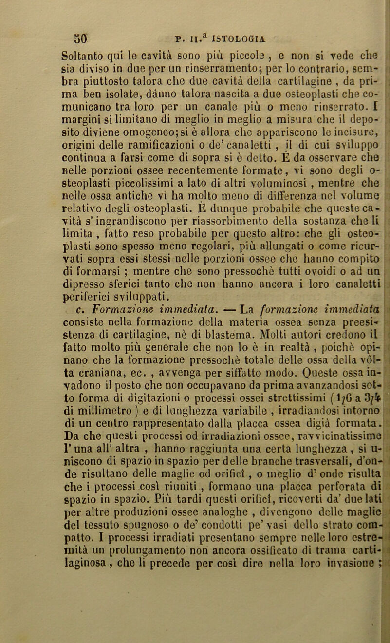 Soltanto qui le cavità sono più piccole, e non si vede che sia diviso in due per un rinserramentoj per lo contrario, sem- bra piuttosto talora che due cavità della cartilagine , da pri- ma ben isolate, danno talora nascita a due osteoplasti che co- municano tra loro per un canale più o meno rinserrato. I margini si limitano di meglio in meglio a misura che il depo- sito diviene omogeneo;si è allora che appariscono le incisore, origini delle ramificazioni o de’canaletti , il di cui sviluppo continua a farsi come di sopra si è detto. É da osservare che nelle porzioni ossee recentemente formate, vi sono degli o- steoplasti piccolissimi a lato di altri voluminosi , mentre che nelle ossa antiche vi ha mplto meno di differenza nel volume relativo degli osteoplasti. È dunque probabile che queste ca- vità s’ingrandiscono per riassorbimento della sostanza che li limita , fatto reso probabile per questo altro; che gli osteo- plasti sono spesso meno regolari, più allungati o come ricur- vati sopra essi stessi nelle porzioni ossee che hanno compito di formarsi ; mentre che sono pressoché tutti ovoidi o ad un dipresso sferici tanto che non hanno ancora i loro canaletti periferici sviluppati. c. Formazione immediata. —La formazione immediata consiste nella formazione della materia ossea senza preesi- stenza di cartilagine, nè di blastema. Molti autori credono il fatto molto più generale che non lo è in realtà , poiché opi- nano che la formazione pressoché totale delle ossa della vòl- ta craniana, ec. , avvenga per siffatto modo. Queste ossa in- vadono il posto che non occupavano da prima avanzandosi sot- to forma di digitazioni o processi ossei strettissimi ( 1;6 a 3/i di millimetro ) e di lunghezza variabile , irradiandosi intorno di un centro rappresentato dalla placca ossea digià formata. Da che questi processi od irradiazioni ossee, ravvicinatissime Luna all’ altra , hanno raggiunta una certa lunghezza, si u- niscono di spazio in spazio per delle branche trasversali, d’on- de risultano delle maglie od orifici, o meglio d’ onde risulta che i processi cosi riuniti , formano una placca perforata di spazio in spazio. Più tardi questi orifici, ricoverti da’ due lati per altre produzioni ossee analoghe , divengono delle maglie del tessuto spugnoso o de’ condotti pe’ vasi dello strato com- : patto. I processi irradiati presentano sempre nelle loro estro- i mità un prolungamento non ancora ossificato di trama carti- i laginosa , che li precede per cosi dire nella loro invasione ;