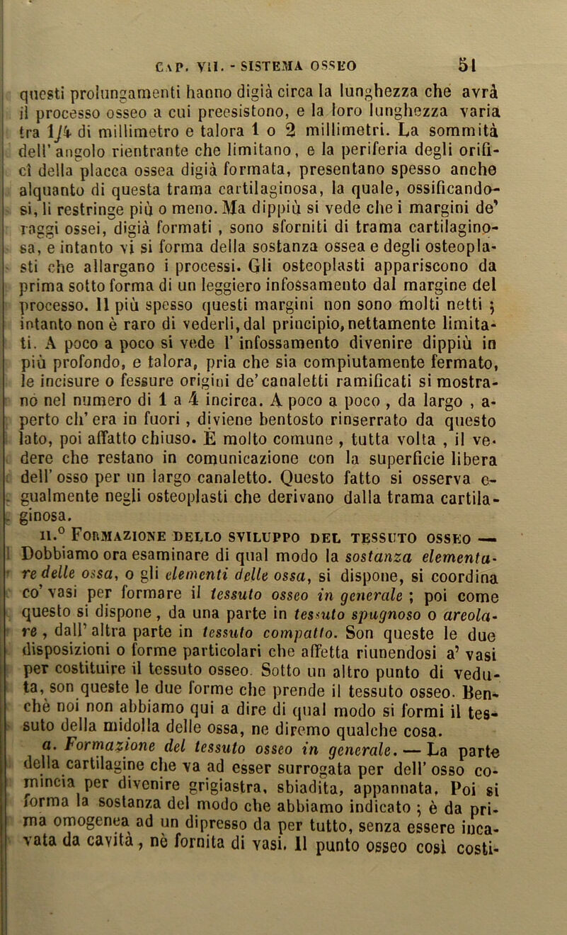 1 questi prolungamenti hanno digià circa la lunghezza che avrà j il processo osseo a cui preesistono, e la loro lunghezza varia j tra ÌJk- di millimetro e talora 1 o 2 millimetri. La sommità dell’angolo rientrante che limitano, e la periferia degli orifi- ci della placca ossea digià formata, presentano spesso anche alquanto di questa trama cartilaginosa, la quale, ossificando- si, li restringe più o meno. Ma dippiù si vede che i margini de’ raggi ossei, digià formati , sono sforniti di trama cartilagino- sa, e intanto vi si forma della sostanza ossea e degli osteopla- sti che allargano i processi. Gli osteoplasti appariscono da prima sotto forma di un leggiero infossamento dal margine del processo. 11 più spesso questi margini non sono molti netti j intanto non è raro di vederli, dal principio, nettamente limita- ti. A poco a poco si vede l’infossamento divenire dippiù in più profondo, e talora, pria che sia compiutamente fermato, le incisore o fessure origini de’canaletti ramificati si mostra- no nel numero di 1 a 4 incirca. A poco a poco , da largo , a- perto ch’era io fuori, diviene bentosto rinserrato da questo lato, poi affatto chiuso. È molto comune , tutta volta , il ve* dere che restano in comunicazione con la superficie libera : dell’ osso per un largo canaletto. Questo fatto si osserva e- . gualmente negli osteoplasti che derivano dalla trama cartila- . ginosa. 11.° FonMAZIONE DELLO SVILUPPO DEL TESSUTO OSSEO ■— ! Dobbiamo ora esaminare di qual modo la sostanza dementa- ' re delle ossa, o gli elementi delle ossa, si dispone, si coordina co’ vasi per formare il tessuto osseo in generale ; poi come questo si dispone, da una parte in tessuto spugnoso o areola- re, dall’ altra parte in tessuto compatto. Son queste le due disposizioni o forme particolari che affetta riunendosi a’ vasi per costituire il tessuto osseo. Sotto un altro punto di vedu- ta, son queste le due lorme che prende il tessuto osseo. Ben- ché noi non abbiamo qui a dire di qual modo si formi il tes- suto della midolla delle ossa, ne diremo qualche cosa. a. Formazione del tessuto osseo in generale. — La parte della cartilagine che va ad esser surrogata per dell’ osso co- mincia per divenire grigiastra, sbiadita, appannata, Poi si iorma la sostanza del modo che abbiamo indicato \ è da pri- ma omogenea ad un dipresso da per tutto, senza essere inca- vata da cavita, nè fornita di vasi. 11 punto osseo così costi-