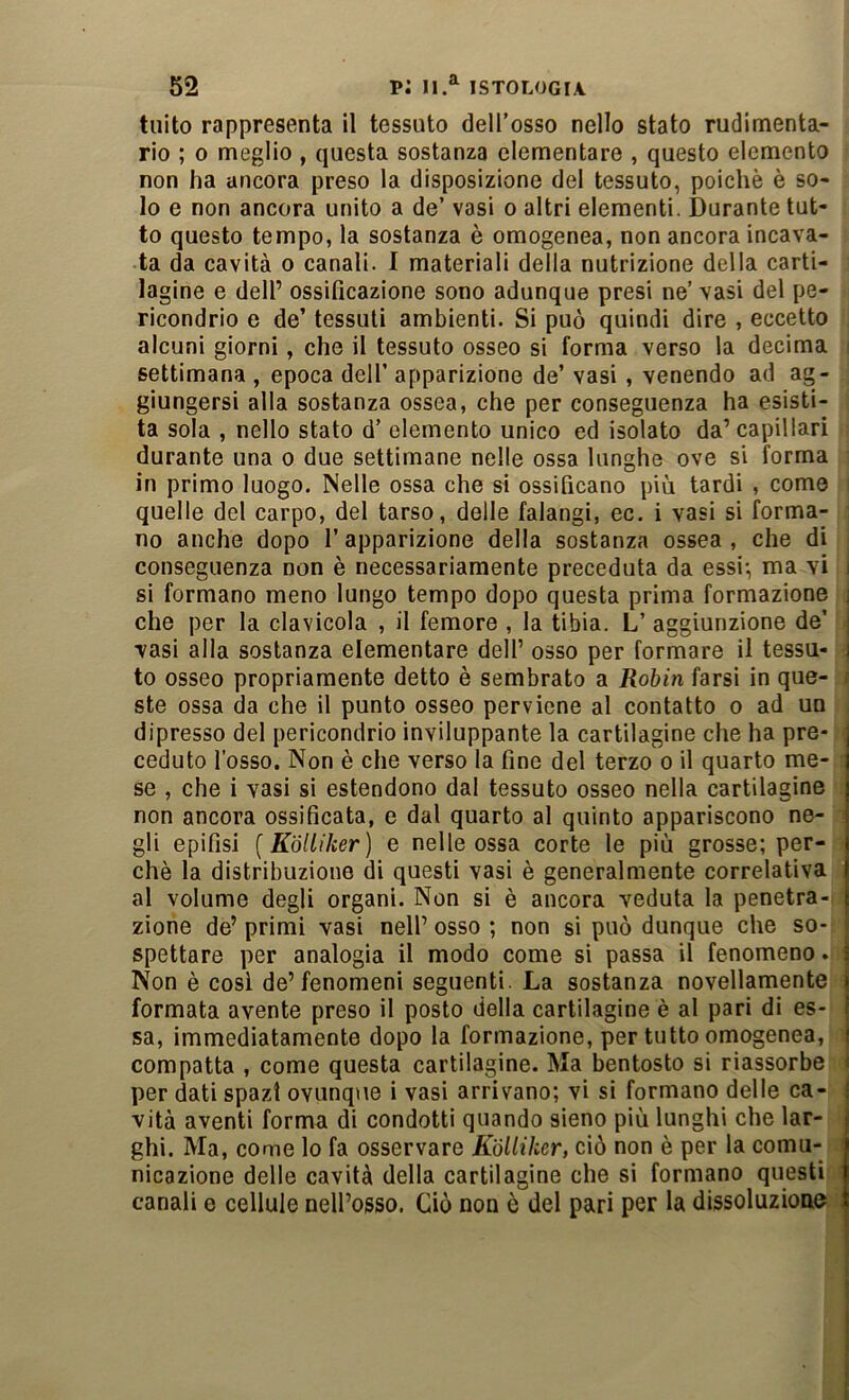tuito rappresenta il tessuto dell’osso nello stato rudimenta- rio ; 0 meglio , questa sostanza elementare , questo elemento non ha ancora preso la disposizione del tessuto, poiché è so- lo e non ancora unito a de’ vasi o altri elementi. Durante tut- to questo tempo, la sostanza è omogenea, non ancora incava- ta da cavità o canali. I materiali della nutrizione della carti- lagine e dell’ ossificazione sono adunque presi ne’ vasi del pe- ricondrio e de’ tessuti ambienti. Si può quindi dire , eccetto alcuni giorni, che il tessuto osseo si forma verso la decima settimana , epoca dell’ apparizione de’ vasi, venendo ad ag- giungersi alla sostanza ossea, che per conseguenza ha esisti- ta sola , nello stato d’ elemento unico ed isolato da’capillari durante una o due settimane nelle ossa lunghe ove si forma in primo luogo. Nelle ossa che si ossificano più tardi , come quelle del carpo, del tarso, delle falangi, ec. i vasi si forma- no anche dopo f apparizione della sostanza ossea , che di conseguenza non è necessariamente preceduta da essi*, ma vi i si formano meno lungo tempo dopo questa prima formazione i che per la clavicola , il femore , la tibia. L’ aggiunzione de’ | vasi alla sostanza elementare dell’ osso per formare il tessa- i to osseo propriamente detto è sembrato a Robin farsi in que- ste ossa da che il punto osseo perviene al contatto o ad un dipresso del perìcondrio inviluppante la cartilagine che ha pre- ceduto l’osso. Non è che verso la fine del terzo o il quarto me- se , che i vasi si estendono dal tessuto osseo nella cartilagine non ancora ossificata, e dal quarto al quinto appariscono ne- gli epifisi [Kbliìker] e nelle ossa corte le più grosse; per- chè la distribuzione di questi vasi è generalmente correlativa al volume degli organi. Non si è ancora veduta la penetra-^ zione de’ primi vasi nell’ osso ; non si può dunque che so- I spettare per analogia il modo come si passa il fenomeno. i Non è cosi de’fenomeni seguenti. La sostanza novellamente i formata avente preso il posto della cartilagine è al pari di es- j sa, immediatamente dopo la formazione, per tutto omogenea, | compatta , come questa cartilagine. Ma bentosto si riassorbe < per dati spazi ovunque i vasi arrivano; vi si formano delle ca- { vita aventi forma di condotti quando sieno più lunghi che lar- ghi. Ma, come lo fa osservare Kblliher, ciò non è per la comu- nicazione delle cavità della cartilagine che si formano questi canali e cellule nell’osso. Ciò non è del pari per la dissoluzione k 1 I !