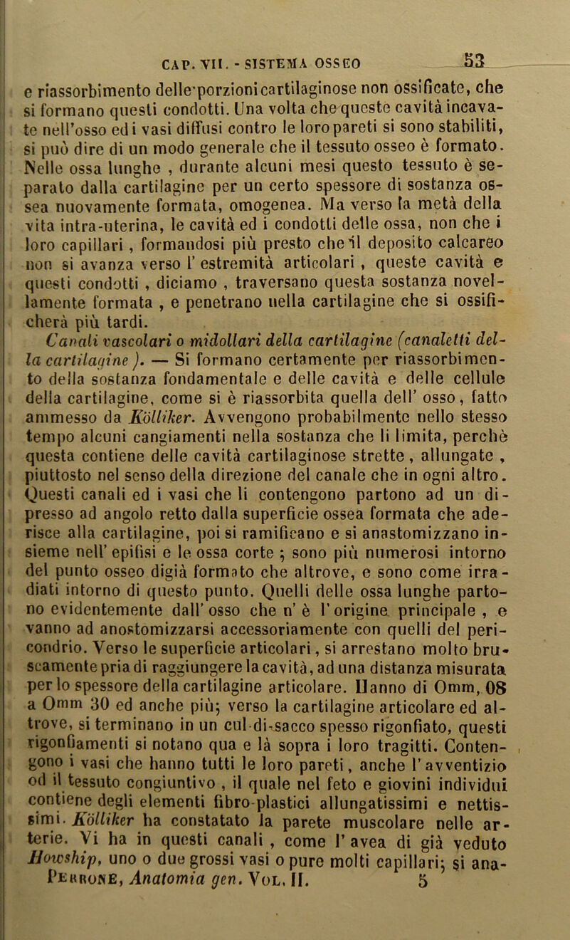 e riassorbimento delle’porzionicartilaginose non ossificate, che si formano questi condotti. Una volta che queste cavità incava- te nell’osso edi vasi diffusi contro le loro pareti si sono stabiliti, si può dire di un modo generale che il tessuto osseo e formato. Nelle ossa lunghe , durante alcuni mesi questo tessuto è se- paralo dalla cartilagine per un certo spessore di sostanza os- sea nuovamente formata, omogenea. Ma verso la metà della vita intra-uterina, le cavità ed i condotti delle ossa, non che i loro capillari, formandosi più presto che il deposito calcareo non si avanza verso 1’ estremità articolari , queste cavità e questi condotti , diciamo , traversano questa sostanza novel- lamente formata , e penetrano nella cartilagine che si ossifi- cherà più tardi. Canali vascolari o midollari della cartilagine (canaletti del- la cartilagine ). — Si formano certamente per riassorbimen- to della sostanza fondamentale e delle cavità e delle cellule della cartilagine, come si è riassorbita quella dell’ osso, fatto ammesso da Eolliker. Avvengono probabilmente nello stesso tempo alcuni cangiamenti nella sostanza che li limita, perchè questa contiene delle cavità cartilaginose strette, allungate , piuttosto nel senso della direzione del canale che in ogni altro. Questi canali ed i vasi che li contengono partono ad un di- presso ad angolo retto dalla superficie ossea formata che ade- risce alla cartilagine, poi si ramificano e si anastomizzano in- sieme nell’ epifisi e le ossa corte 5 sono più numerosi intorno del punto osseo digià formato che altrove, e sono come irra- diati intorno di questo punto. Quelli delle ossa lunghe parto- no evidentemente dall’osso che n’è l’origine principale, e vanno ad anostomizzarsi accessoriamente con quelli del peri- condrio. Verso le superficie articolari, si arrestano molto bru- scamente pria di raggiungere la cavità, ad una distanza misurata per lo spessore della cartilagine articolare. Hanno di Omm, 08 a Omm 30 ed anche piùj verso la cartilagine articolare ed al- trove, si terminano in un cui di^sacco spesso rigonfiato, questi rigonfiamenti si notano qua e là sopra i loro tragitti. Conten- gono i vasi che hanno tutti le loro pareti, anche l’avventizio od il tessuto congiuntivo , il quale nel feto e giovini individui contiene degli elementi fibre plastici allungatissimi e nettis- simi. jfiTdfh’àer ha constatato la parete muscolare nelle ar- terie. Vi ha in questi canali , come 1’avea di già veduto JJoteship, uno 0 duo grossi vasi 0 pure molti capillari, si ana- Peurone, Anatomia gen. Vol. II. 5
