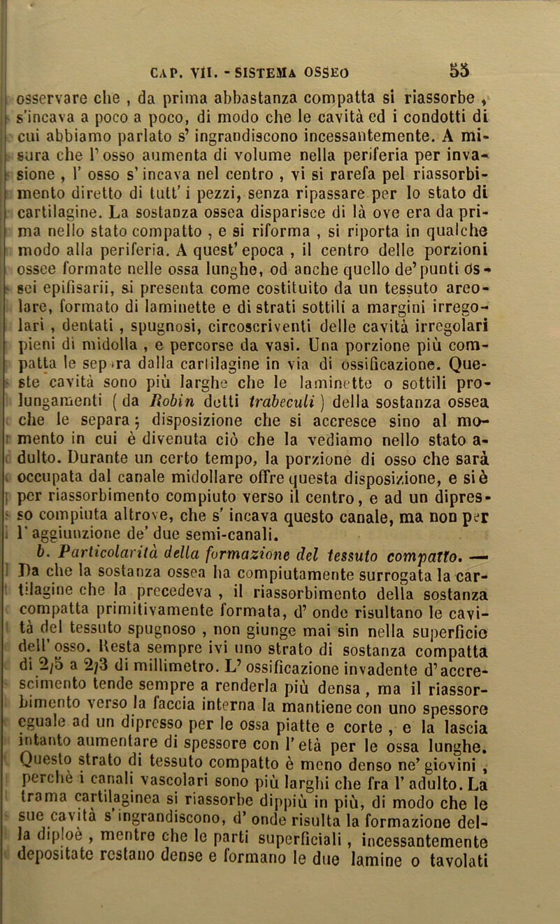 , osservare che , da prima abbastanza compatta si riassorbe , . s’incava a poco a poco, di modo che le cavità ed i condotti di i cui abbiamo parlato s’ingrandiscono incessantemente. A mi- sura che l’osso aumenta di volume nella periferia per inva^ sione , r osso s’incava nel centro , vi si rarefa pel riassorbi- mento diretto di tiitt’i pezzi, senza ripassare per Io stato di cartilagine. La sostanza ossea disparisce di là ove era da pri- ma nello stato compatto , e si riforma , si riporta in qualche modo alla periferia. A quest’epoca , il centro delle porzioni ossee formate nelle ossa lunghe, od anche quello de’punti ds** sci epifìsarii, si presenta come costituito da un tessuto areo- lare, formato di laminette e di strati sottili a margini irrego- lari , dentati, spugnosi, circoscriventi delle cavità irregolari pieni di midolla , e percorse da vasi. Una porzione più com- patta le sep tra dalla carlilagine in via di ossificazione. Que- ste cavità sono più larghe che le laminette o sottili pro- lungamenti ( da Robin detti irabeculi ) della sostanza ossea che le separa 5 disposizione che si accresce sino al mo- ■ mento in cui è divenuta ciò che la vediamo nello stato a- > dulto. Durante un certo tempo, la porzione di osso che sarà . occupata dal canale midollare offre questa disposizione, e si è : per riassorbimento compiuto verso il centro, e ad un dipres- ' so compiuta altrove, che s'incava questo canale, ma non per ; r aggiunzione de’ due semi-canali. b. Particolarità della formazione del tessuto compatto. — ! I)a che la sostanza ossea ha compiutamente surrogata la car- tilagine che la precedeva , il riassorbimento della sostanza compatta primitivamente formata, d’ ondo risultano le cavi- tà del tessuto spugnoso , non giunge mai sin nella superficio dell’osso. Uesta sempre ivi uno strato di sostanza compatta di 2/5 a 2/3 di millimetro. L’ ossificazione invadente d’accre- scimento tende sempre a renderla più densa, ma il riassor- bimento verso la faccia interna la mantiene con uno spessore eguale ad un dipresso per le ossa piatte e corte , e la lascia intanto aumentare di spessore con f età per le ossa lunghe. Questo strato di tessuto compatto è meno denso ne’giovini , perchè i canali vascolari sono più larglii che fra 1’ adulto. La trama cartilaginea si riassorbe dippiù in più, di modo che le sue cavita s ingrandiscono, d’ onde risulta la formazione del- la diploè , mentre che le parti superficiali, incessantemente depositate restano dense e formano le due lamine 0 tavolati