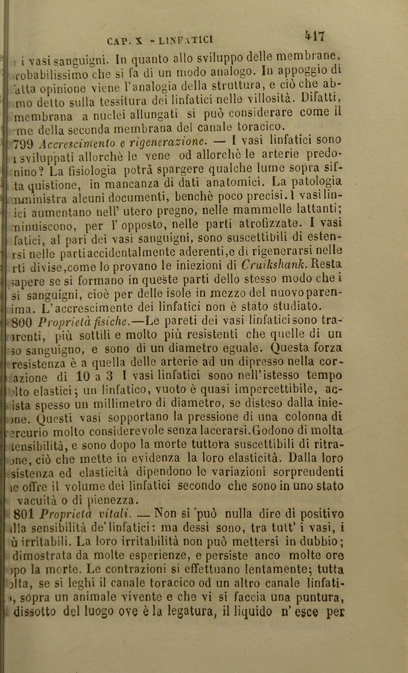 i VQsi sanguigni. In quanto allo svilu|3po delle membiane, ,1-obabilissimo che si fa di un modo analogo. In appoggio di alta opinione viene Tanalogia della struttura, e ciò che ap- pio detto sulla tessitura dei linfatici nelle villosità. Difatti, membrana a nuclei allungati si può considerare come il me della seconda membrana del canale toracico. 799 Accrescim'enlo e rigenerazione. — I vasi linfatici sono 1 sviluppati allorché le vene od allorché le arterie predo* nino? La fisiologia potrà spargere qualche lume sopra sii- la quistione, in mancanza di dati anatomici. La patologia .mministra alcuni documenti, benché poco precisi. 1 vasi Un- ici aumentano nell’ utero pregno, nelle mammelle lattanti, niniiiscono, per f opposto, nelle parti atrofizzate. I vasi fatici, al pari dei vasi sanguigni, sono suscettibili di esten- rsi nelle partiaccidcntalmente aderenti,e di rigenerarsi nelle rti divise,come lo provano le iniezioni di CrmVis/ian/e. Resta lapere se si formano in queste parti dello stesso modo chei si sanguigni, cioè per delle isole in mezzo del nuovoparen- ima. L’accrescimente dei linfatici non è stato studiato. 800 Proprietà fisiche.—Le pareti dei vasi linfatici sono tra- irenti, più sottili e molto più resistenti che quelle di un 30 sanguigno, e sono di un diametro eguale. Questa forza : resistenza è a quella delle arterie ad un dipresso nella cor- azione di 10 a 3 I vasi linfatici sono nell’istesso tempo l'Ito elastici; un linfatico, vuoto è quasi impercettibile, ac- ista spesso un millimetro di diametro, se disteso dalla inie- >ne. Questi vasi sopportano la pressione di una colonna di ’rcurio molto considerevole senza lacerarsi.Godono di molta tensibilità, e sono dopo la morte tuttofa suscettibili di ritra- jne, ciò che mette in evidenza la loro elasticità. Dalla loro ■sistenza ed elasticità dipendono le variazioni sorprendenti le offre il volume dei linfatici secondo che sono in uno stato vacuità 0 di pienezza. 801 Proprietà vitali. — Non si 'può nulla dire di positivo dia sensibilità de’linfatici ; ma dessi sono, tra tult’ i vasi, i ù irritabili. La loro irritabilità non può mettersi in dubbio; dimostrata da molte esperienze, e persiste anco molte ore )po la morte. Le contrazioni si effettuano lentamente; tutta )lta, se si leghi il canale toracico od un altro canale linfati- I, sópra un animale vivente e che vi si faccia una puntura, dissotto del luogo ove è la legatura, il liquido n’ esce per