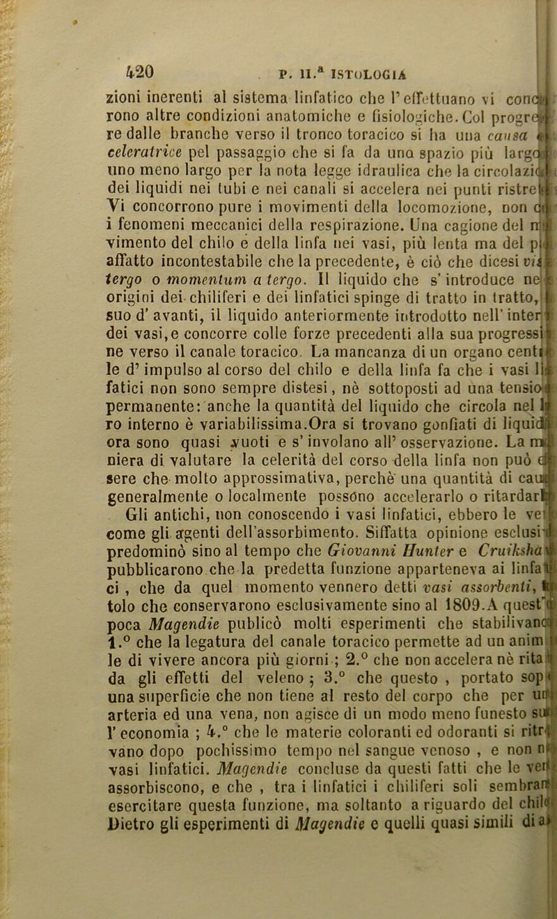 zioni inerenti al sistema linfatico che reircttiiano vi conci' rono altre condizioni anatomiche e fisiologiche. Col progro.' re dalle branche verso il tronco toracico si ha una causa celcratrice pel passaggio che si fa da uno spazio più larga uno meno largo per la nota legge idraulica che la circolaziè dei liquidi nei tubi e nei canali si accelera nei punti ristrefc Vi concorrono pure i movimenti della locomozione, non Oi i fenomeni meccanici della respirazione. Una cagione del nj' vimento del chilo e della linfa nei vasi, più lenta ma del pt affatto incontestabile che la precedente, è ciò che dicesi vii i tergo o momentum a tergo. Il liquido che s’introduce ne| i origini dei-chiliferi e dei linfatici spinge di tratto in tratto,;| suo d’avanti, il liquido anteriormente introdotto nell’interi dei vasi,e concorre colle forze precedenti alla sua progressi^ ne verso il canale toracico. La mancanza di un organo centik le d’impulso al corso del chilo e della linfa fa che i vasi lì^ fatici non sono sempre distesi, nè sottoposti ad una tensiw permanente: anche la quantità del liquido che circola nel Ij ro interno è variabilissima.Ora si trovano gonfiati di liquic^ ora sono quasi vuoti e s’involano all’osservazione. La mi niera di valutare la celerità del corso della linfa non può 4' sere che-molto approssimativa, perche una quantità di cau|; generalmente o localmente possono accelerarlo o ritardarti! Gli antichi, non conoscendo i vasi linfatici, ebbero le ve; : come gli argenti dell’assorbimento. Siffatta opinione esclusi'! predominò sino al tempo che Giovanni Hunter e Cruiksha^ pubblicarono che la predetta funzione apparteneva ai linfalii ci , che da quel momento vennero detti vasi assorbenti, tr tolo che conservarono esclusivamente sino al 1809.A quesfi poca Magendie publicò molti esperimenti che stabilivanci l.° che la legatura del canale toracico permette ad un anim i le di vivere ancora più giorni ; 2.® che non accelera nè rital da gli effetti del veleno ; 3.° che questo , portato sop'^ una superficie che non tiene al resto del corpo che per urli arteria ed una vena, non agisce di un modo meno funesto sili' r economia ; 4.° che le materie coloranti ed odoranti si ritrt vano dopo pochissimo tempo nel sangue venoso , e non nio vasi linfatici. Magendie concluse da questi fatti che le vertr assorbiscono, e che , tra i linfatici i chiliferi soli sembrarli esercitare questa funzione, ma soltanto a riguardo del childi Dietro gli esperimenti di Magendie e quelli quasi simili di al