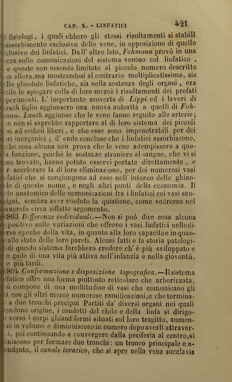 fisiologi, i quali ebbero gli stessi risultamenti sì stabili issorbirnento esclusivo delle vene, in opposizione di quello elusivo dei linfatici. Dall’ altro lato, FoAmann provò in una era sulle comunicazioni del sistema venoso col linfatico , e queste non essendo limitate al piccolo numero descritto lo allora,ma mostrandosi al contrario moltiplicatissime, sia Ile glandule linfatiche, sia nella sostanza degli organi, era hle io spiegare colla di loro mercè i risultamenti dei prefati perimenti. L’ importante scoverta di Lippi ed i lavori di lulh figlio aggiunsero una nuova autorità a quelli di Foh- ann. Lauih aggiunse che le vene fanno seguito alle arterie; e non si saprebbe rapportare al di Ioto sistema dei piccoli si ad orificii liberi, e che esse sono impenetrabili per dei iri inorganici ; d’ onde concluse che i linfatici assorbiscono, he cosa alcuna non prova che le vene adempissero a que- i funzione, poiché le sostanze straniere al sangue, che vi si no trovate, hanno potuto esservi portate direttamente , e r accelerare la di loro eliminazione, per dei numerosi vasi fatici che si congiungono ad esse nell’ interno delle ghian- le di questo nome , e negli altri punti della economia. Il to anatomico delle comunicazioni fra i linfatici coi vasi san- igni, sembra aver risoluto la quistione, come vedremo nel rasrafo circa siffatto argomento. 803 Differenze individuali.—Non si può dire cosa alcuna positivo sulle variazioni che offrono i vasi linfatici nelledi- rse epoche della vita, in quanto alla loro capacitàe inquan- allo stato delle loro pareti. Alcuni fatti e la storia patologi- di questo sistema farebbero credere eh’ è più sviluppato e e gode di una vita più attiva nell’infanzia e nella gioventù, 0 più tardi. 80i Conformazione e disposizione topografica.—Ilsistema fatico offre una forma piuttosto reticolare che arborizzata, ji compone di una moltitudine di vasi che comunicano gli 1 con gli altri mercè numerose ramificazioni,e chetermina- a due tronchi precipui Partiti da’ diversi organi nei quali jndono origino, i condotti del chilo e della linfa si dirigo- verso i corpi ghiandiformi situati sul loro tragitto, aumen- 10 in volume e diminuisconoin numero dopo averli attraver- i, poi continuando a convergere dalla periferia al centro,si niscono per formare due tronchi: un tronco principale e a- aidcnte, il canale toracico, che si apre nella vena succlavia