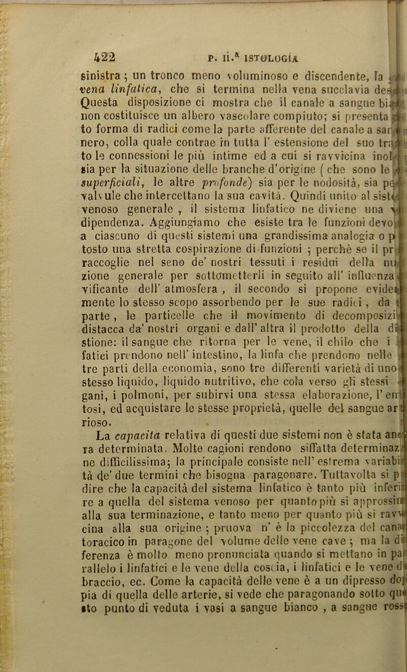 sinistra ; un tronco meno voluminoso e discendente, la ^ 4 vena linfatica, che si termina nella vena succlavia des^ Questa disposizione ci mostra che il canale a sangue bia-ì non costituisce un albero vascolare compiuto; si presenta 4 to forma di radici come la parte afferente del canale a sarji nero, colla quale contrae in tutta 1’ estensione del suo tr^4 . to le connessioni le più intime ed a cui si ravvicina inofj'l • sìa per la situazione delle branche d’origine { che sono le i superficiali, le altre profonde) sia per le nodosità, sia pG-l valvuleche intercettano la sua cavità. Quindi unito al sisU-i venoso generale , il sistema linfatico ne diviene una dipendenza. Aggiungiamo che esiste tra le funzrorri devolf a ciascuno di questi sistemi una grandissima analogia opi tosto una stretta cospirazione di funzioni ; perchè se il prif raccoglie nel seno de’ nostri tessuti i residui della nur i zione generale per sottometterli in seguito all’induenzai vificante dell’ atmosfera , il secondo si propone evideii mente lo stesso scopo assorbendo per le sue radici , da \ parte, le particelle che il movimento di decomposizii» distacca da’ nostri organi e dall’altra il prodotto della di stione; il sangue che ritorna per le vene, il chilo che i ■■ fatici prendono nell’ intestino, la linfa che prendorjo nelle J' tre parti della economia, sono tre differenti varietà di unoil stesso liquido, liquido nutritivo, che cola verso gli stessi -■ gani, i polmoni, per subirvi una stessa elaborazione, l’en1 tosi, ed acquistare le stesse proprietà, quelle del sangue art rioso. I La capacita relativa di questi due sistemi non è stata ano! ra determinata. Molte cagioni rendono siffatta determinaz,; ne difficilissima; la principale consiste nell’estrema variabiif tà (le’due termini che bisogna paragonare. Tuttavolta si p> dire che la capacità del sistema linfatico è tanto più inferii re a quella del sistema venoso per quanto più si approssirt alla sua terminazione, e tanto meno per quanto più si ravMf cina alla sua origine ; priiova n’ è la piccolezza del canai toracico in paragone del volume delle vene cave ; ma la d» ferenza è molto meno pronunciata qjiando si mettano in paf rallelo i linfatici e le vene della coscia, i linfatici e le vene dh braccio, ec. Come la capacità delle vene è a un dipresso dojii pia di quella delle arterie, si vede che paragonando sotto qu* •to punto di veduta i vasi a sangue bianco , a sangue rossj