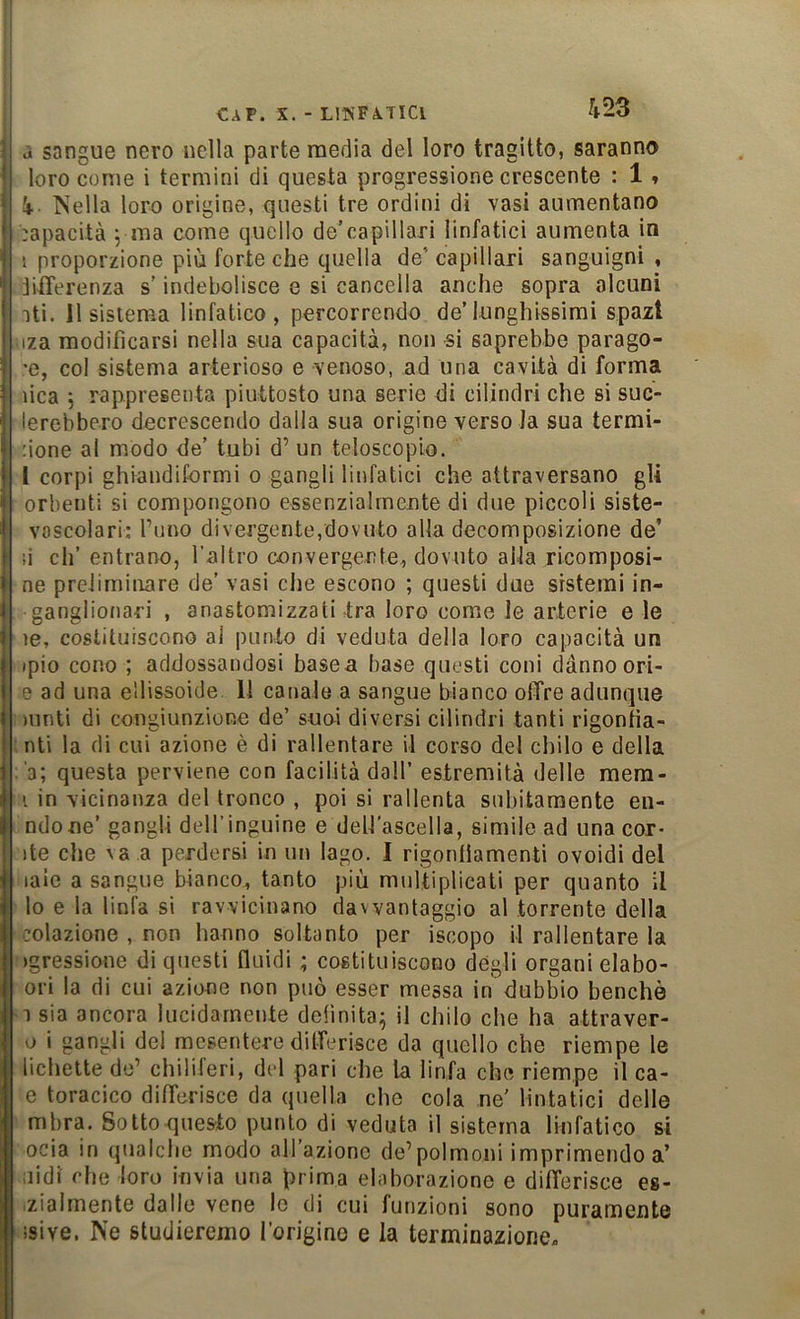 j sangue nero nella parte media del loro tragitto, saranno loro come i termini di questa progressione crescente : 1 » 4- Nella loro origine, questi tre ordini di vasi aumentano :apacità 5 ma come quello de’capillari linfatici aumenta in I proporzione più forte che quella de’ capillari sanguigni , jifTerenza s’indebolisce e si cancella anche sopra alcuni iti. Il sistema linfatico, percorrendo de’lunghissimi spazi iza modificarsi nella sua capacità, non si saprebbe parago- 'e, col sistema arterioso e venoso, ad una cavità di forma dea j rappresenta piuttosto una serie di cilindri che si suc- lerebbero decrescendo dalia sua origine verso la sua termi- none al modo de’ tubi d’ un telescopio, l corpi ghiandiformi 0 gangli linfatici che attraversano gli orbenti si compongono essenzialmente di due piccoli siste- voscolari; funo divergente,dovuto alla decomposizione de’ li eh’ entrano, l’altro convergente, dovuto alla ricomposi- ne preliminare de’ vasi che escono ; questi due sistemi in- ganglionari , anastomizzati tra loro come le arterie e le le, costituiscono al punto di veduta della loro capacità un ipio cono ; addossandosi basea base questi coni danno orl- e ad una ellissoide. 11 canale a sangue bianco offre adunque mnti di congiunzione de’ suoi diversi cilindri tanti rigontia- nti la di cui azione è di rallentare il corso del chilo e della ■3; questa perviene con facilità dall’ estremità delle mera- i in vicinanza del tronco , poi si rallenta subitamente en- ndone’ gangli dell’inguine e dell'ascella, simile ad una col- ite che \ a a perdersi in un Iago. I rigontlamenti ovoidi del laie a sangue bianco^ tanto più multiplicati per quanto il lo e la linfa si ravvicinano davvantaggio al torrente della colazione , non hanno soltanto per iscopo il rallentare la igressione di questi fluidi ; costituiscono degli organi elabo- ori la di cui azione non può esser messa in dubbio benché 1 sia ancora lucidamente definita^ il chilo che ha attraver- o i gangli del mesentere differisce da quello che riempe le bellette de’ chiliferi, del pari che la linfa che riempe il ca- e toracico differisce da quella che cola ne' Untatici delle mbra. Sotto questo punto di veduta il sistema linfatico si ocia in qualclie modo all’azione de’polmoni imprimendo a’ nidi che loro invia una prima elaborazione e differisce es- .ziaimente dalle vene le di cui funzioni sono puramente “isive. Ne studieremo l’origino e la terminazione.