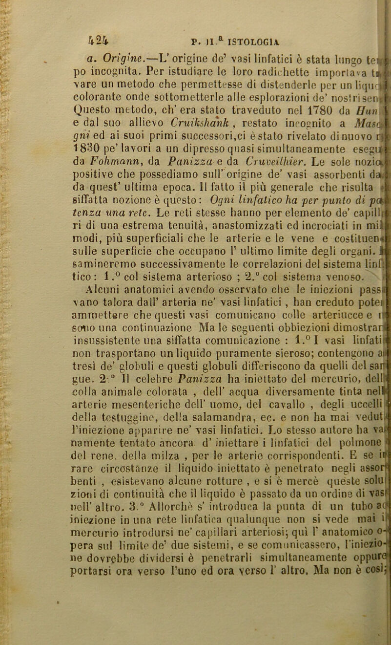 a. Ongfiwe.—L’origine de’ vasi linfatici è stata lungo ter k po incognita. Per istucliare le loro radichette importava tir } vare un metodo che permetti-sse di distenderlo per iinli(pic|| colorante onde sottometterle alle esplorazioni de’ iiostriseni ^ Questo metodo, ch’era stato traveduto nel 1780 da Uun e dal suo allievo Cruik&hank , restato incognito a Mas(\ . gni eó ai suoi primi successori,ci è stato rivelato di nuovo rf i 1830 pe’ lavori a un dipresso quasi simultaneamente csegu : da Fohrnann, da Panizza q éd. Cruveilliier. Le sole nozici i positive che possediamo sull’ origine de’ vasi assorbenti d» da quest’ ultima epoca. 11 fatto il più generale che risulta siffatta nozione è (jucsto : Ogni linfatico ha per punto di paf tcnza una rete. Le reti stesse hanno per elemento de’ capilli ri di una estrema tenuità, anastomizzati ed incrociati in mil modi, più superficiali che le arterie e le vene e costituen* sulle superfìcie che occupano 1’ ultimo limite degli organi, i samineremo successivamente le correlazioni del sistema lin(| tico : 1col sistema arterioso ; 2,° col sistema venoso. f Alcuni anatomici avendo osservato che le iniezioni pass.i vano talora dall’ arteria ne’ vasi linfatici, han creduto poteE ammettere che questi vasi comunicano colle arteriucce e d sono una continuazione Ma le seguenti obbiezioni dimostrani insussistente una siffatta comunicazione : l.°l vasi linfatili non trasportano un liquido puramente sieroso; contengono all tresi de’ globuli e questi globuli differiscono da quelli del san gue. 2-. il celebre Panizza ha iniettato del mercurio, dell!) colla animale colorata , dell’ acqua diversamente tinta nell* arterie mesenteriche dell’ uomo, del cavallo , degli uccelli < della testuggine, della salamandra, ec. e non ha mai veduti* Piniezione apparire ne’ vasi linfatici. Lo stesso autore ha vaf namente tentato ancora d’ iniettare i linfatici del polmone > del rene, della milza , per le arterie corrispondenti. E se in rare circostanze il liquido iniettato è penetrato negli assoif benti , esistevano alcune rotture , e si è mercè quéste solai zioni di continuità che il liquido è passato da un ordine di vasf nell’ altro. S.® Allorché s’ introduca la punta di un tubo a(f iniezione in una rete linfatica qualunque non si vede mai il' mercurio introdursi ne’ capillari arteriosi; qui V anatomico o-^ pera sul limite de’ due sistemi, e se comunicassero, l'iniczioJ ne dovrebbe dividersi è penetrarli simultaneamente oppure portarsi ora verso l’uno ed ora verso 1’ altro. Ma non è cosi?