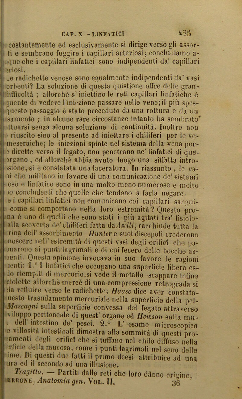 i CAP. X -linfatici 1 costantemente ed esclusivamente si dirige verso gli assor- j ti e sembrano fuggire i capillari arteriosi j concludiamo a- I lune che i capillari linfatici sono indipendenti da’ capillari 3riosi. radichette venose sono egualmente indipendenti da’ vasi orbenti? La soluzione di questa quistione offre delle gran- ìiffìcoltà ; allorché s’iniettinole reti capillari linfatiche è I unente di vedere l’iniezione passare nelle vene; il più spes- ; questo passaggio è stato preceduto da una rottura e da un i samento ; in alcune rare circostanze intanto ha sembrato' - dtuarsi senza alcuna soluzione di continuità, inoltre non I ! riuscito sino al presente ad iniettare i chiliferi per le ve- 1 meseraichej le iniezioni spinte nel sistema della vena por- i ì dirette verso il fegato, non penetrano ne’ linfatici di que- i argano , cd allorché abbia avuto luogo una siffatta intro- I ;sione,si é constatata una laceratura. In riassunto , le ra~ 1 li che militano in favore di una comunicazione de’ sistemi oso e linfatico sono in una molto meno numerose e molto » IO concludenti che quelle che tendono a farla negare, i e i capillari linfatici non comunicano coi capillari sangui- ) come si comportano nella loro estremità Questo pro- j na é uno di quelli che sono stati i più agitati tra’ fìsiolo- i alla scoverta de’chiliferi fatta daiselff; racchiude tutta la I .rina dell’ assorbimento Hiinlere suoi discepoli crederono J noscerc nell’estremità di questi vasi degli orifici che pa- j inarono ai punti lagrimali e di cui fecero delle boccile as- I lenti. Questa opinione invocava in suo favore le ragioni j lenti: 1° I linfatici che occupano una superficie libera es- I Jo rienrpiti di mercurio,si vede il metallo scappare infine ciolelte allorché mercé di una compressione retrograda si :ia refluire verso le radichette; Haase dice aver constata- uesto trasudamento mercuriale nella superficie della pel- I^ciscctQtii sulla superficie convessa del fegato attraverso \ iluppo peritoneale di quest organo ed flewson sulla mii- deil incestino de pesci. 2.® L’ esame microscopico 0 \illosità intestinali dimostra alla sommità di questi prò* '.amenti degli orifici che si tuffano nel chilo diffuso nella ;rficie della mucosa, come i punti lagrimali nel seno delle ime. Di questi due fatti il primo deesi attribuire ad una .ira ed il secondo ad una illusione. Tragitto. — Partiti dalie reti che loro dànr EunoNE; Anatomia gen. Vol. il. origine, 36
